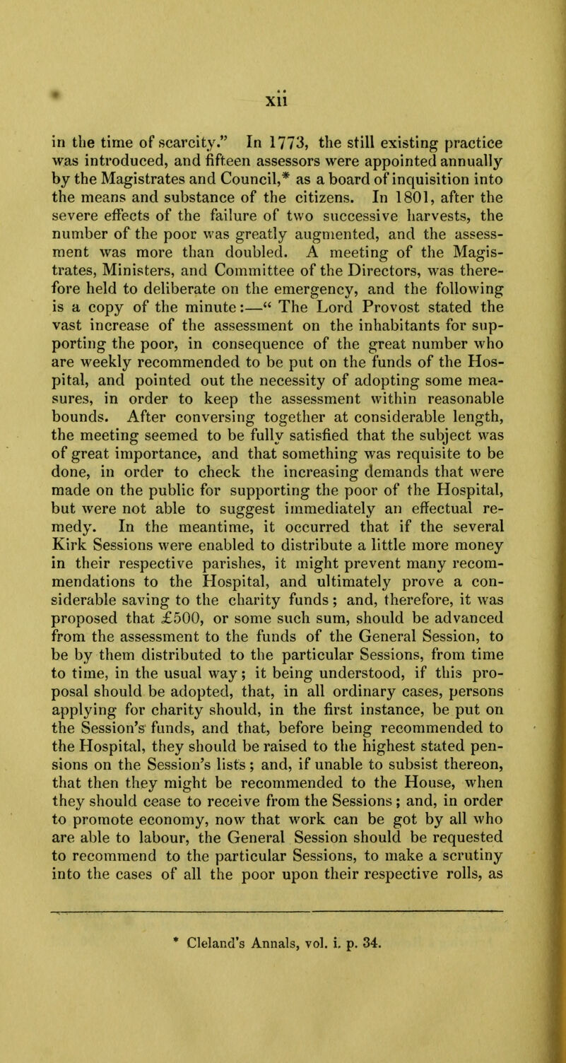 in the time of scarcity. In 1773, the still existing practice was introduced, and fifteen assessors were appointed annually by the Magistrates and Council,* as a board of inquisition into the means and substance of the citizens. In 1801, after the severe effects of the failure of two successive harvests, the number of the poor was greatly augmented, and the assess- ment was more than doubled. A meeting of the Magis- trates, Ministers, and Committee of the Directors, was there- fore held to deliberate on the emergency, and the following is a copy of the minute:— The Lord Provost stated the vast increase of the assessment on the inhabitants for sup- porting the poor, in consequence of the great number who are weekly recommended to be put on the funds of the Hos- pital, and pointed out the necessity of adopting some mea- sures, in order to keep the assessment within reasonable bounds. After conversing together at considerable length, the meeting seemed to be fully satisfied that the subject was of great importance, and that something was requisite to be done, in order to check the increasing demands that were made on the public for supporting the poor of the Hospital, but were not able to suggest immediately an effectual re- medy. In the meantime, it occurred that if the several Kirk Sessions were enabled to distribute a little more money in their respective parishes, it might prevent many recom- mendations to the Hospital, and ultimately prove a con- siderable saving to the charity funds; and, therefore, it was proposed that £500, or some such sum, should be advanced from the assessment to the funds of the General Session, to be by them distributed to the particular Sessions, from time to time, in the usual way; it being understood, if this pro- posal should be adopted, that, in all ordinary cases, persons applying for charity should, in the first instance, be put on the Session's funds, and that, before being recommended to the Hospital, they should be raised to the highest stated pen- sions on the Session's lists; and, if unable to subsist thereon, that then they might be recommended to the House, when they should cease to receive from the Sessions; and, in order to promote economy, now that work can be got by all who are able to labour, the General Session should be requested to recommend to the particular Sessions, to make a scrutiny into the cases of all the poor upon their respective rolls, as * Cleland's Annals, vol. i. p. 34.