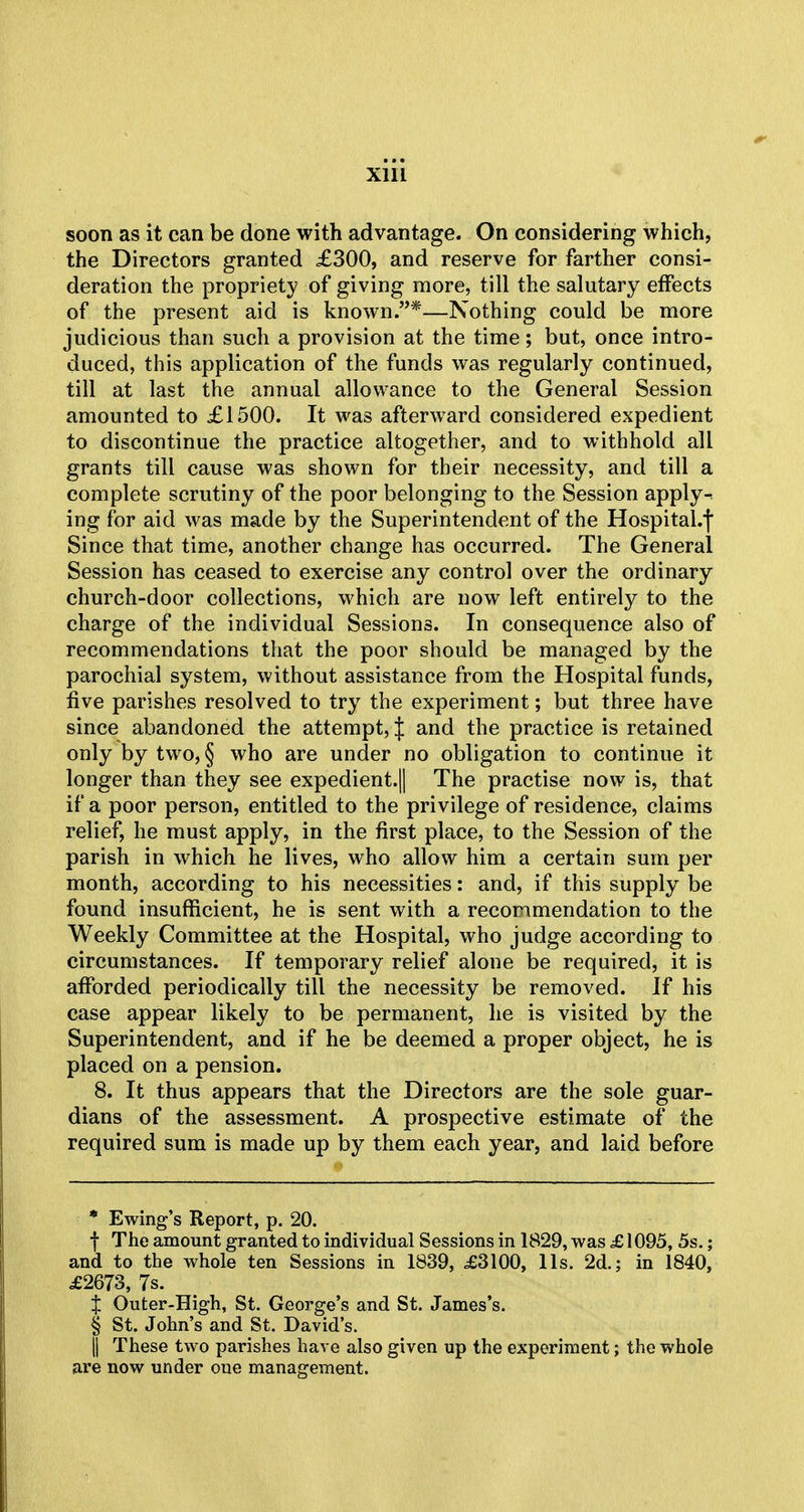 soon as it can be done with advantage. On considering which, the Directors granted £300, and reserve for farther consi- deration the propriety of giving more, till the salutary effects of the present aid is known.*—Nothing could be more judicious than such a provision at the time; but, once intro- duced, this application of the funds was regularly continued, till at last the annual allowance to the General Session amounted to £1500. It was afterward considered expedient to discontinue the practice altogether, and to withhold all grants till cause was shown for their necessity, and till a complete scrutiny of the poor belonging to the Session apply- ing for aid was made by the Superintendent of the Hospital.f Since that time, another change has occurred. The General Session has ceased to exercise any control over the ordinary church-door collections, which are now left entirely to the charge of the individual Sessions. In consequence also of recommendations that the poor should be managed by the parochial system, without assistance from the Hospital funds, five parishes resolved to try the experiment; but three have since abandoned the attempt, J and the practice is retained only by two, § who are under no obligation to continue it longer than they see expedient.|| The practise now is, that if a poor person, entitled to the privilege of residence, claims relief, he must apply, in the first place, to the Session of the parish in which he lives, who allow him a certain sum per month, according to his necessities: and, if this supply be found insufficient, he is sent with a recommendation to the Weekly Committee at the Hospital, who judge according to circumstances. If temporary relief alone be required, it is afforded periodically till the necessity be removed. If his case appear likely to be permanent, he is visited by the Superintendent, and if he be deemed a proper object, he is placed on a pension. 8. It thus appears that the Directors are the sole guar- dians of the assessment. A prospective estimate of the required sum is made up by them each year, and laid before * Ewing's Report, p. 20. f The amount granted to individual Sessions in 1829, was £1095, 5s.; and to the whole ten Sessions in 1839, £3100, lis. 2d.; in 1840, £2673, 7s. J Outer-High, St. George's and St. James's. § St. John's and St. David's. || These two parishes have also given up the experiment; the whole are now under oue management.