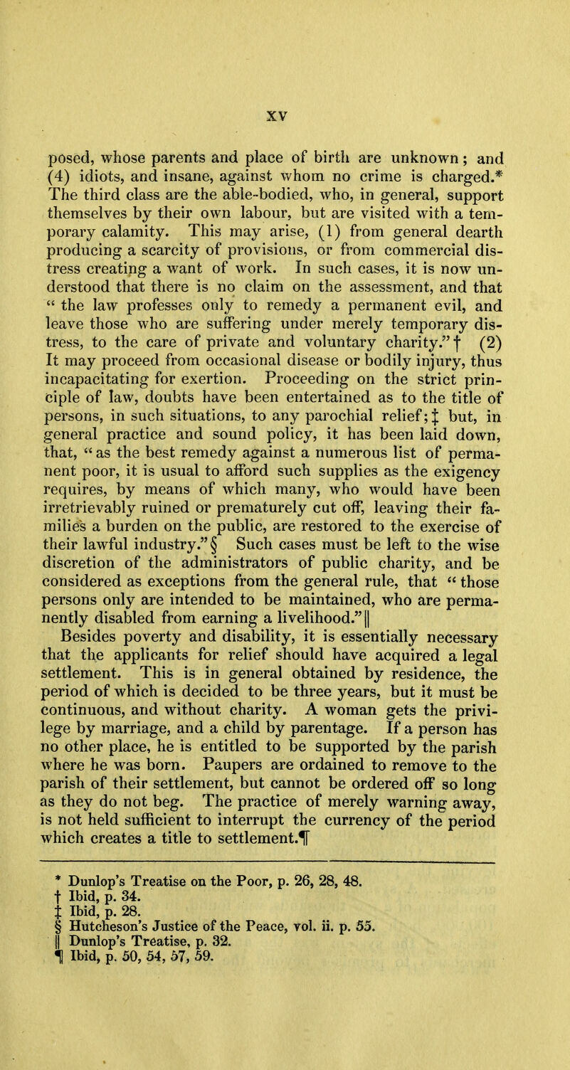 posed, whose parents and place of birth are unknown; and (4) idiots, and insane, against whom no crime is charged.* The third class are the able-bodied, who, in general, support themselves by their own labour, but are visited with a tem- porary calamity. This may arise, (1) from general dearth producing a scarcity of provisions, or from commercial dis- tress creating a want of work. In such cases, it is now un- derstood that there is no claim on the assessment, and that  the law professes only to remedy a permanent evil, and leave those who are suffering under merely temporary dis- tress, to the care of private and voluntary charity. f (2) It may proceed from occasional disease or bodily injury, thus incapacitating for exertion. Proceeding on the strict prin- ciple of law, doubts have been entertained as to the title of persons, in such situations, to any parochial relief; J but, in general practice and sound policy, it has been laid down, that,  as the best remedy against a numerous list of perma- nent poor, it is usual to afford such supplies as the exigency requires, by means of which many, who would have been irretrievably ruined or prematurely cut off, leaving their fa- milies a burden on the public, are restored to the exercise of their lawful industry. § Such cases must be left to the wise discretion of the administrators of public charity, and be considered as exceptions from the general rule, that  those persons only are intended to be maintained, who are perma- nently disabled from earning a livelihood. || Besides poverty and disability, it is essentially necessary that the applicants for relief should have acquired a legal settlement. This is in general obtained by residence, the period of which is decided to be three years, but it must be continuous, and without charity. A woman gets the privi- lege by marriage, and a child by parentage. If a person has no other place, he is entitled to be supported by the parish where he was born. Paupers are ordained to remove to the parish of their settlement, but cannot be ordered off so long as they do not beg. The practice of merely warning away, is not held sufficient to interrupt the currency of the period which creates a title to settlement.^ * Dunlop's Treatise on the Poor, p. 26, 28, 48. f Ibid, p. 34. J Ibid, p. 28. § Hutcheson's Justice of the Peace, vol. ii. p. 55. || Dunlop's Treatise, p. 32. 1 Ibid, p. 50, 54, 57, 59.