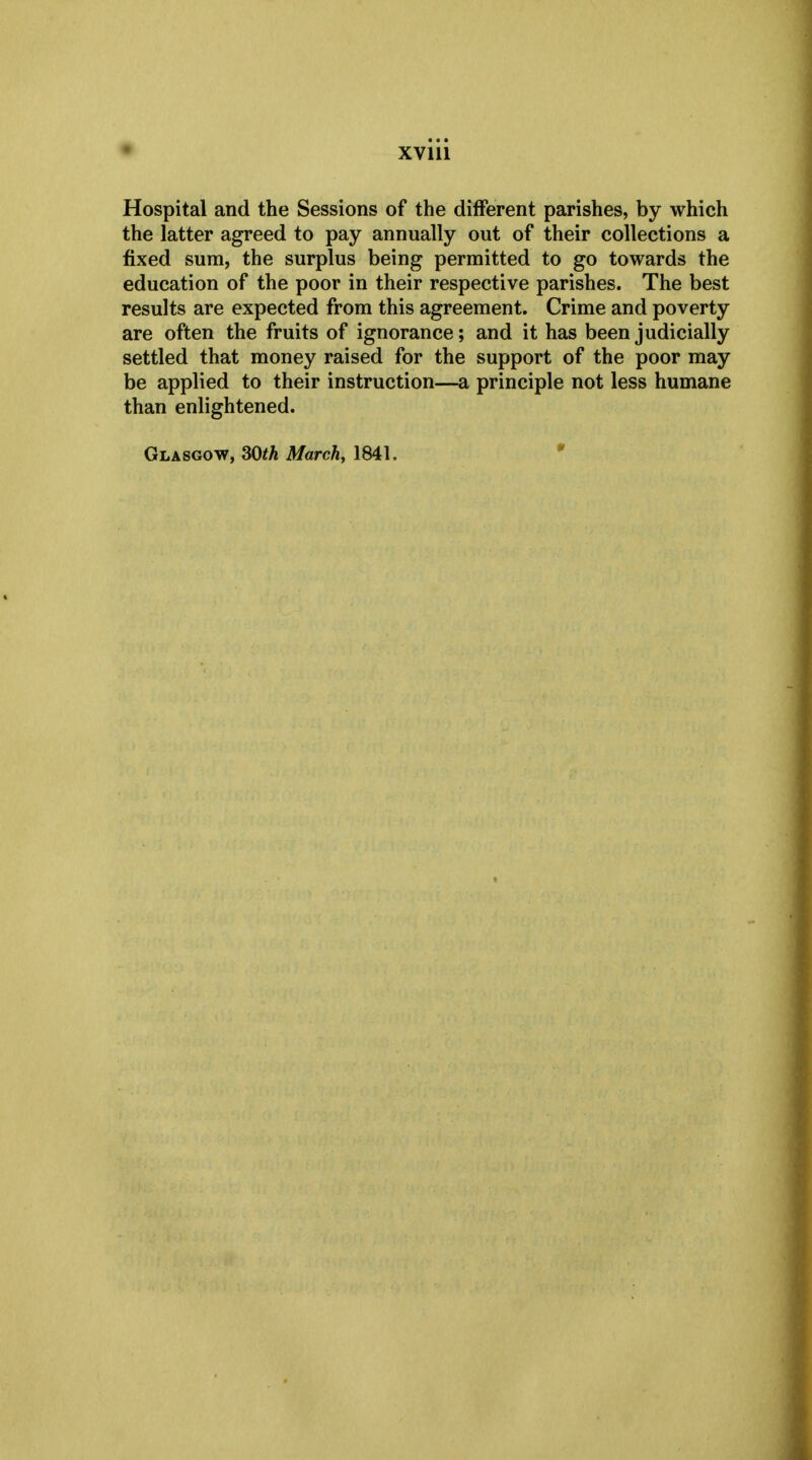 Hospital and the Sessions of the different parishes, by which the latter agreed to pay annually out of their collections a fixed sum, the surplus being permitted to go towards the education of the poor in their respective parishes. The best results are expected from this agreement. Crime and poverty are often the fruits of ignorance; and it has been judicially settled that money raised for the support of the poor may be applied to their instruction—a principle not less humane than enlightened. Glasgow, 30th March, 1841.