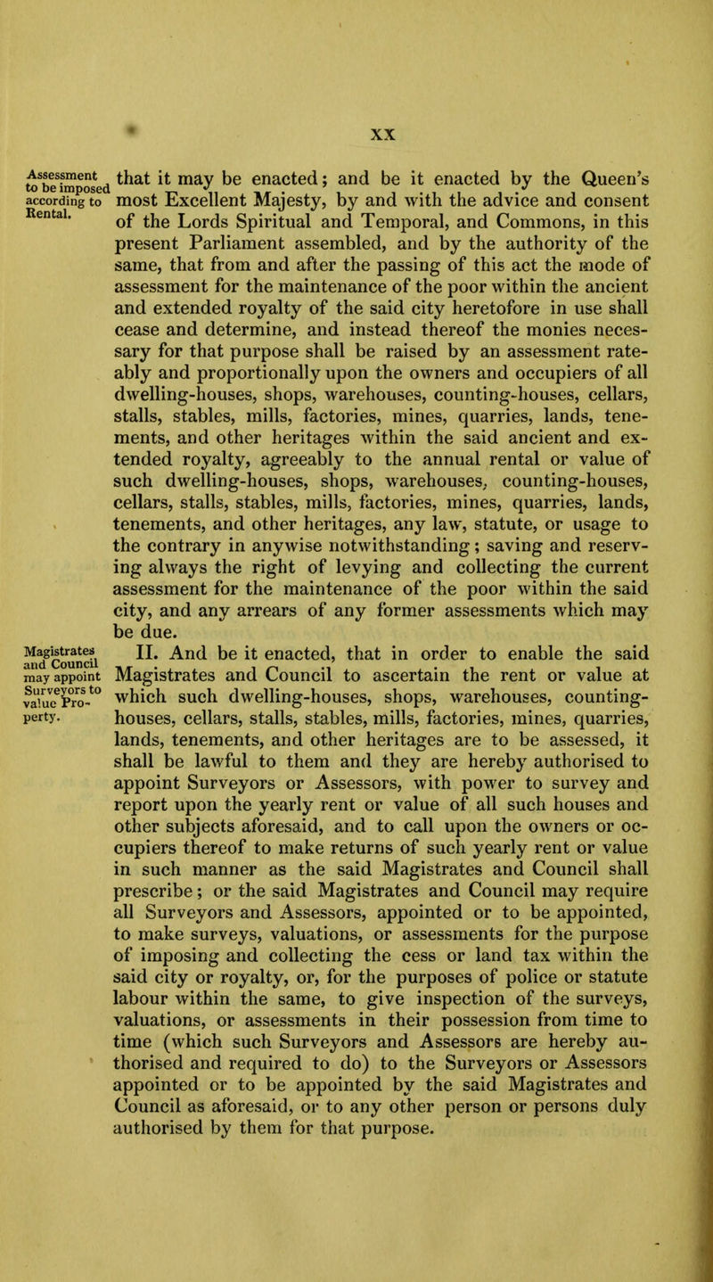 Assessment to be imposed according to Rental. Magistrates and Council may appoint Surveyors to value Pro- perty. that it may be enacted; and be it enacted by the Queen's most Excellent Majesty, by and with the advice and consent of the Lords Spiritual and Temporal, and Commons, in this present Parliament assembled, and by the authority of the same, that from and after the passing of this act the mode of assessment for the maintenance of the poor within the ancient and extended royalty of the said city heretofore in use shall cease and determine, and instead thereof the monies neces- sary for that purpose shall be raised by an assessment rate- ably and proportionally upon the owners and occupiers of all dwelling-houses, shops, warehouses, counting-houses, cellars, stalls, stables, mills, factories, mines, quarries, lands, tene- ments, and other heritages within the said ancient and ex- tended royalty, agreeably to the annual rental or value of such dwelling-houses, shops, warehouses, counting-houses, cellars, stalls, stables, mills, factories, mines, quarries, lands, tenements, and other heritages, any law, statute, or usage to the contrary in anywise notwithstanding; saving and reserv- ing always the right of levying and collecting the current assessment for the maintenance of the poor within the said city, and any arrears of any former assessments which may be due. II. And be it enacted, that in order to enable the said Magistrates and Council to ascertain the rent or value at which such dwelling-houses, shops, warehouses, counting- houses, cellars, stalls, stables, mills, factories, mines, quarries, lands, tenements, and other heritages are to be assessed, it shall be lawful to them and they are hereby authorised to appoint Surveyors or Assessors, with power to survey and report upon the yearly rent or value of all such houses and other subjects aforesaid, and to call upon the owners or oc- cupiers thereof to make returns of such yearly rent or value in such manner as the said Magistrates and Council shall prescribe; or the said Magistrates and Council may require all Surveyors and Assessors, appointed or to be appointed, to make surveys, valuations, or assessments for the purpose of imposing and collecting the cess or land tax within the said city or royalty, or, for the purposes of police or statute labour within the same, to give inspection of the surveys, valuations, or assessments in their possession from time to time (which such Surveyors and Assessors are hereby au- thorised and required to do) to the Surveyors or Assessors appointed or to be appointed by the said Magistrates and Council as aforesaid, or to any other person or persons duly authorised by them for that purpose.