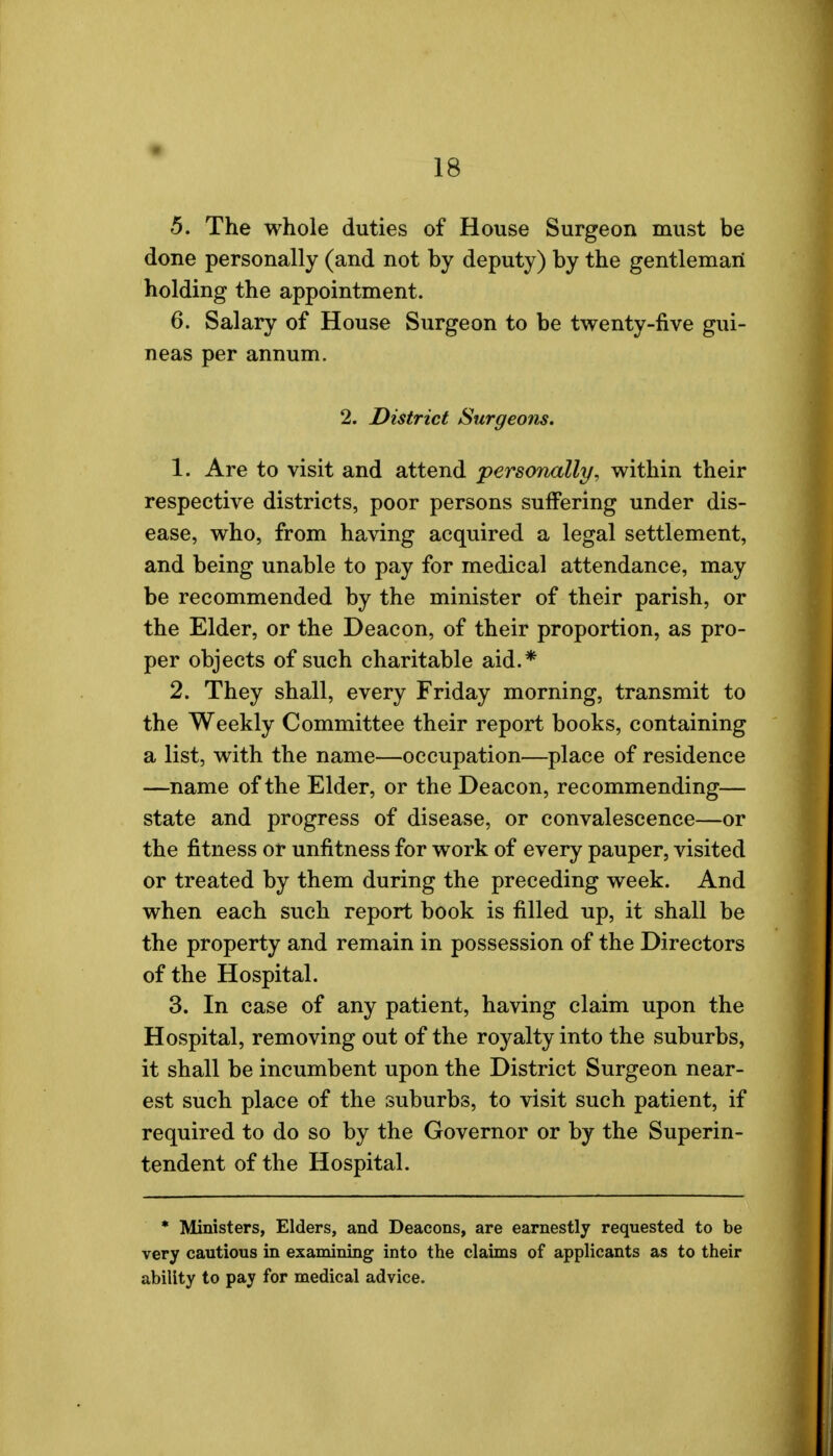 5. The whole duties of House Surgeon must be done personally (and not by deputy) by the gentleman holding the appointment. 6. Salary of House Surgeon to be twenty-five gui- neas per annum. 2. District Surgeons. 1. Are to visit and attend personally, within their respective districts, poor persons suffering under dis- ease, who, from having acquired a legal settlement, and being unable to pay for medical attendance, may be recommended by the minister of their parish, or the Elder, or the Deacon, of their proportion, as pro- per objects of such charitable aid.* 2. They shall, every Friday morning, transmit to the Weekly Committee their report books, containing a list, with the name—occupation—place of residence —name of the Elder, or the Deacon, recommending— state and progress of disease, or convalescence—or the fitness or unfitness for work of every pauper, visited or treated by them during the preceding week. And when each such report book is filled up, it shall be the property and remain in possession of the Directors of the Hospital. 3. In case of any patient, having claim upon the Hospital, removing out of the royalty into the suburbs, it shall be incumbent upon the District Surgeon near- est such place of the suburbs, to visit such patient, if required to do so by the Governor or by the Superin- tendent of the Hospital. * Ministers, Elders, and Deacons, are earnestly requested to be very cautious in examining into the claims of applicants as to their ability to pay for medical advice.