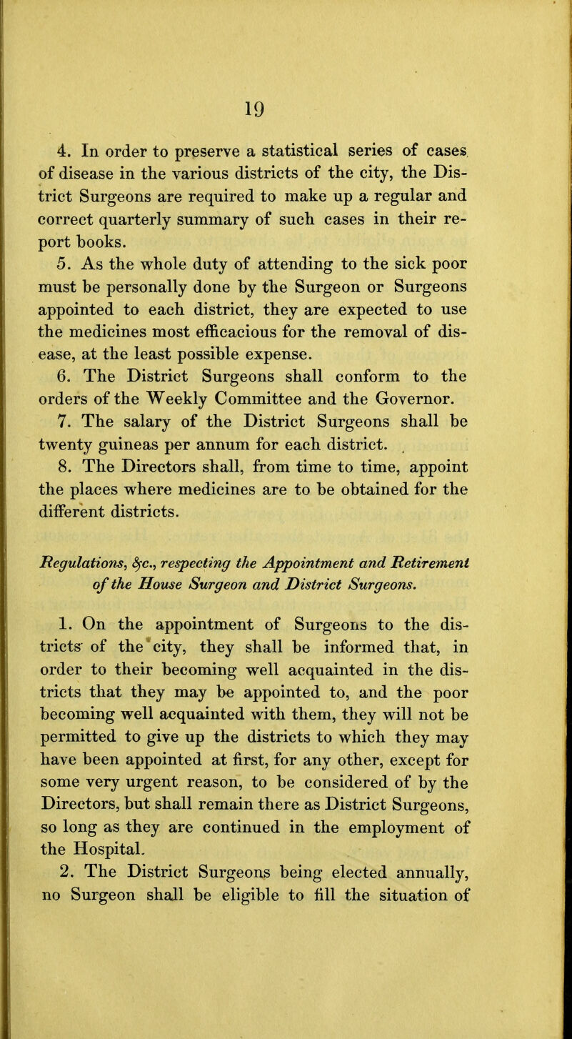 4. In order to preserve a statistical series of cases of disease in the various districts of the city, the Dis- trict Surgeons are required to make up a regular and correct quarterly summary of such cases in their re- port books. 5. As the whole duty of attending to the sick poor must be personally done by the Surgeon or Surgeons appointed to each district, they are expected to use the medicines most efficacious for the removal of dis- ease, at the least possible expense. 6. The District Surgeons shall conform to the orders of the Weekly Committee and the Governor. 7. The salary of the District Surgeons shall be twenty guineas per annum for each district. 8. The Directors shall, from time to time, appoint the places where medicines are to be obtained for the different districts. Regulations, fyc, respecting the Appointment and Retirement of the House Surgeon and District Surgeons. 1. On the appointment of Surgeons to the dis- tricts of the city, they shall be informed that, in order to their becoming well acquainted in the dis- tricts that they may be appointed to, and the poor becoming well acquainted with them, they will not be permitted to give up the districts to which they may have been appointed at first, for any other, except for some very urgent reason, to be considered of by the Directors, but shall remain there as District Surgeons, so long as they are continued in the employment of the Hospital. 2. The District Surgeons being elected annually, no Surgeon shall be eligible to fill the situation of