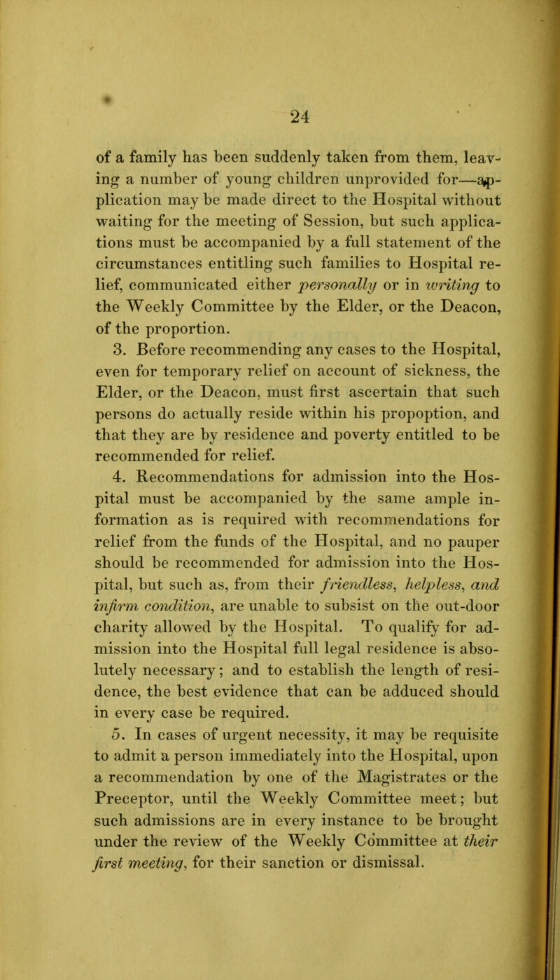 of a family has been suddenly taken from them, leav- ing a number of young children unprovided for—ap- plication may be made direct to the Hospital without waiting for the meeting of Session, but such applica- tions must be accompanied by a full statement of the circumstances entitling such families to Hospital re- lief, communicated either personally or in ivriting to the Weekly Committee by the Elder, or the Deacon, of the proportion. 3. Before recommending any cases to the Hospital, even for temporary relief on account of sickness, the Elder, or the Deacon, must first ascertain that such persons do actually reside within his propoption, and that they are by residence and poverty entitled to be recommended for relief. 4. Recommendations for admission into the Hos- pital must be accompanied by the same ample in- formation as is required with recommendations for relief from the funds of the Hospital, and no pauper should be recommended for admission into the Hos- pital, but such as, from their friendless, helpless, and infirm condition, are unable to subsist on the out-door charity allowed by the Hospital. To qualify for ad- mission into the Hospital full legal residence is abso- lutely necessary; and to establish the length of resi- dence, the best evidence that can be adduced should in every case be required. 5. In cases of urgent necessity, it may be requisite to admit a person immediately into the Hospital, upon a recommendation by one of the Magistrates or the Preceptor, until the Weekly Committee meet; but such admissions are in every instance to be brought under the review of the Weekly Committee at their first meeting, for their sanction or dismissal.