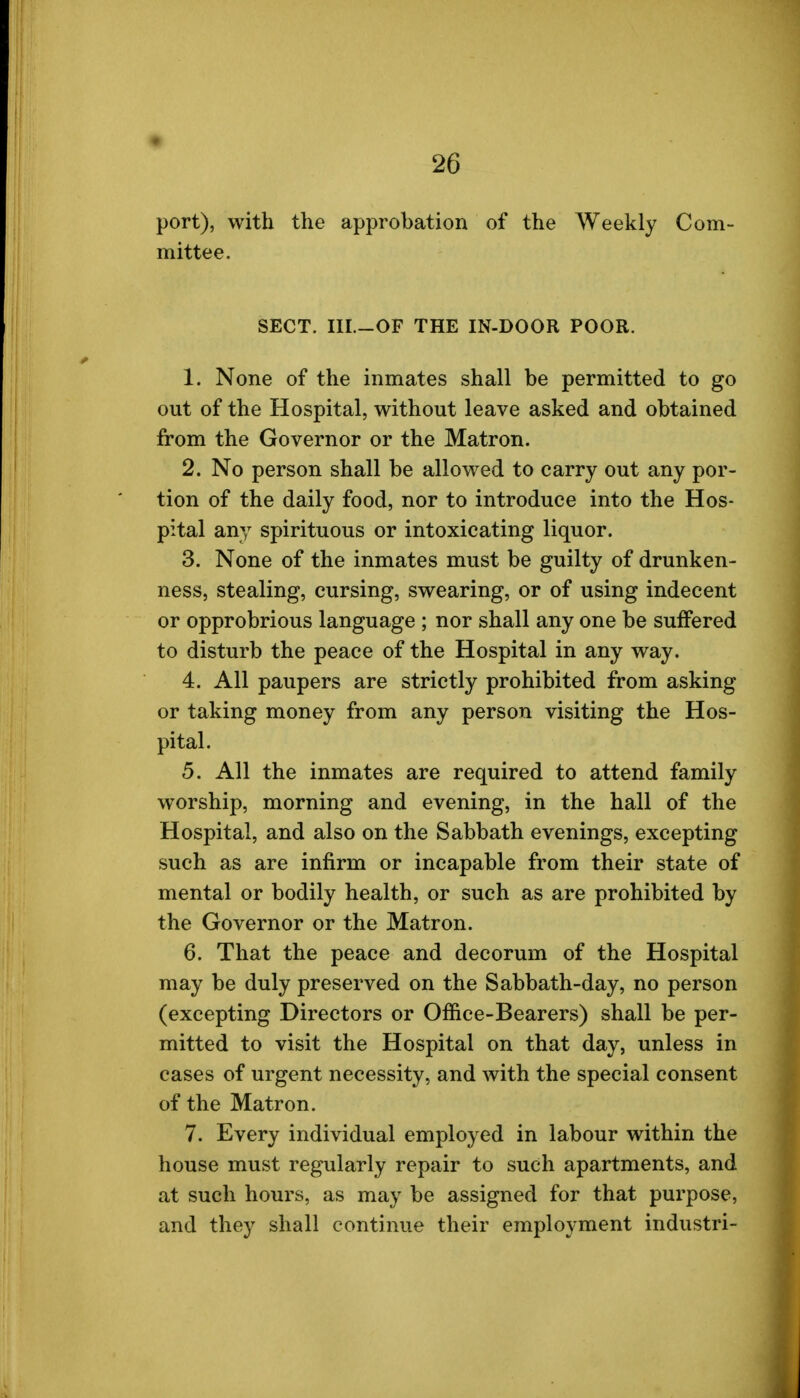 port), with the approbation of the Weekly Com- mittee. SECT. III.-OF THE IN-DOOR POOR. 1. None of the inmates shall be permitted to go out of the Hospital, without leave asked and obtained from the Governor or the Matron. 2. No person shall be allowed to carry out any por- tion of the daily food, nor to introduce into the Hos- pital any spirituous or intoxicating liquor. 3. None of the inmates must be guilty of drunken- ness, stealing, cursing, swearing, or of using indecent or opprobrious language ; nor shall any one be suffered to disturb the peace of the Hospital in any way. 4. All paupers are strictly prohibited from asking or taking money from any person visiting the Hos- pital. 5. All the inmates are required to attend family worship, morning and evening, in the hall of the Hospital, and also on the Sabbath evenings, excepting such as are infirm or incapable from their state of mental or bodily health, or such as are prohibited by the Governor or the Matron. 6. That the peace and decorum of the Hospital may be duly preserved on the Sabbath-day, no person (excepting Directors or Office-Bearers) shall be per- mitted to visit the Hospital on that day, unless in cases of urgent necessity, and with the special consent of the Matron. 7. Every individual employed in labour within the house must regularly repair to such apartments, and at such hours, as may be assigned for that purpose, and they shall continue their employment industri-