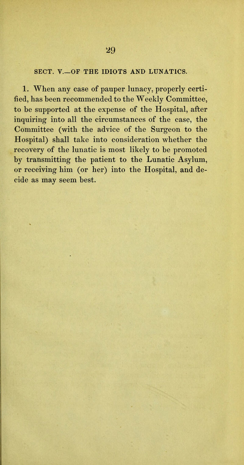 429 SECT. V OF THE IDIOTS AND LUNATICS. 1. When any case of pauper lunacy, properly certi- fied, has been recommended to the Weekly Committee, to be supported at the expense of the Hospital, after inquiring into all the circumstances of the case, the Committee (with the advice of the Surgeon to the Hospital) shall take into consideration whether the recovery of the lunatic is most likely to be promoted by transmitting the patient to the Lunatic Asylum, or receiving him (or her) into the Hospital, and de- cide as may seem best.