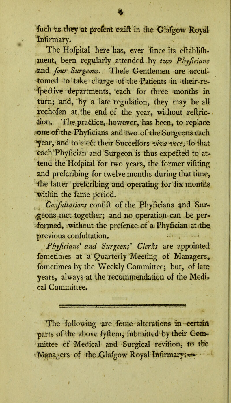 fuch Aey at prefent exiH In the Clafgow Royd Infirmary. The Hofpital here has, ever Tince its eflablifh- /ment, been regularly attended by two Pbyftdans tand four Surgeons. Thefe Gentlemen are accuf- •tomed to take charge of the Patients in their-re- fpedive departments, each for three TOonths in turn; arid, by a late regulation, they may be all rechofen at the end of the year, wi hout reftric- -tion, I'he pradice, however, has been, to replace ,^rie of the Phyficians and two of the Surgeons each ^ear, and to eleft their Succeffors viva voce; fo that each Phyfician and Surgeon is thus expeded to at* tend the Hofpital for two years, the former vifiting and prefcribing for twelve months during that time, ■the latter prefcribing and operating for fix months •within the fame period. Confultations confift of the Phyficians ^nd Sur- geons met together; and no operation can be per- forined, without the prefence ofV Phyfician at the previous confultation. • . Phyficians* and Surgeons* Clerks are appointed fometinies at a Quarterly Meeting of Managers, fometimes by the Weekly Committee; but, of late years, always at the recommendation of the MedL cal Committee. The following ^re fome alterations in certain parts of the above fyftem, fubmitted by their Com- mittee of Medical and Surgical revifion, to thte ' j|Vl^na^ers ef the .(Jlafgow Royal Infirmary:^