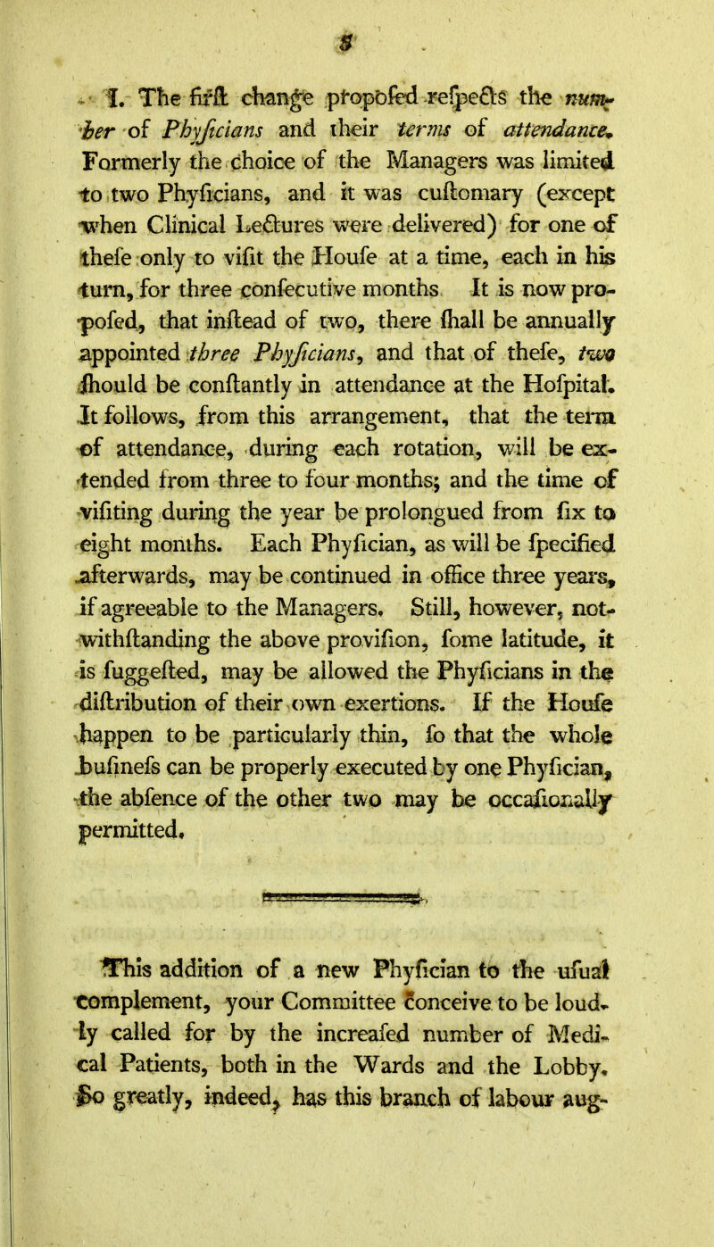 ier of Phyftcians and iheir terms of attendance^ Formerly the choice of the Managers was limited io two Phyficians, and it was cuOiomary (except ix^hen Clinical Lectures were delivered) for one of thefe only to vifit the Houfe at a time, each in his ^turn, for three confecutive months It is nowpro- •pofed, that inftead of two, there fliall be annually appointedPhyftcians^ and that of thefe, iwg ihould be conftantly in attendance at the Hofpitah it follows, from this arrangement, that the tena -of attendance, during each rotation, will be ex- 'tended from three to four months; and the time cf -vifiting during the year be prolongued from fix tQ eight months. Each Phyfician, as will be fpecified afterwards, may be continued in office three yeai's, if agreeable to the Managers, Still, however, not- withftanding the above provifion, fome latitude, it is fuggefted, may be allowed the Phyficians in th^ diftribution of their own exertions. If the Houfe .happen to be particularly thin, fo that the whole Jbufmefs can be properly executed by one Phyfician, .the abfence of the other two may be occafionally^ permitted. UTiis addition of a new Phyfician to the ufual •complement, your Committee conceive to be loud* ly called for by the increafed number of Medi-. cal Patients, both in the Wards and the Lobby, So greatly, indeed^ h^s this branch of labour aug-