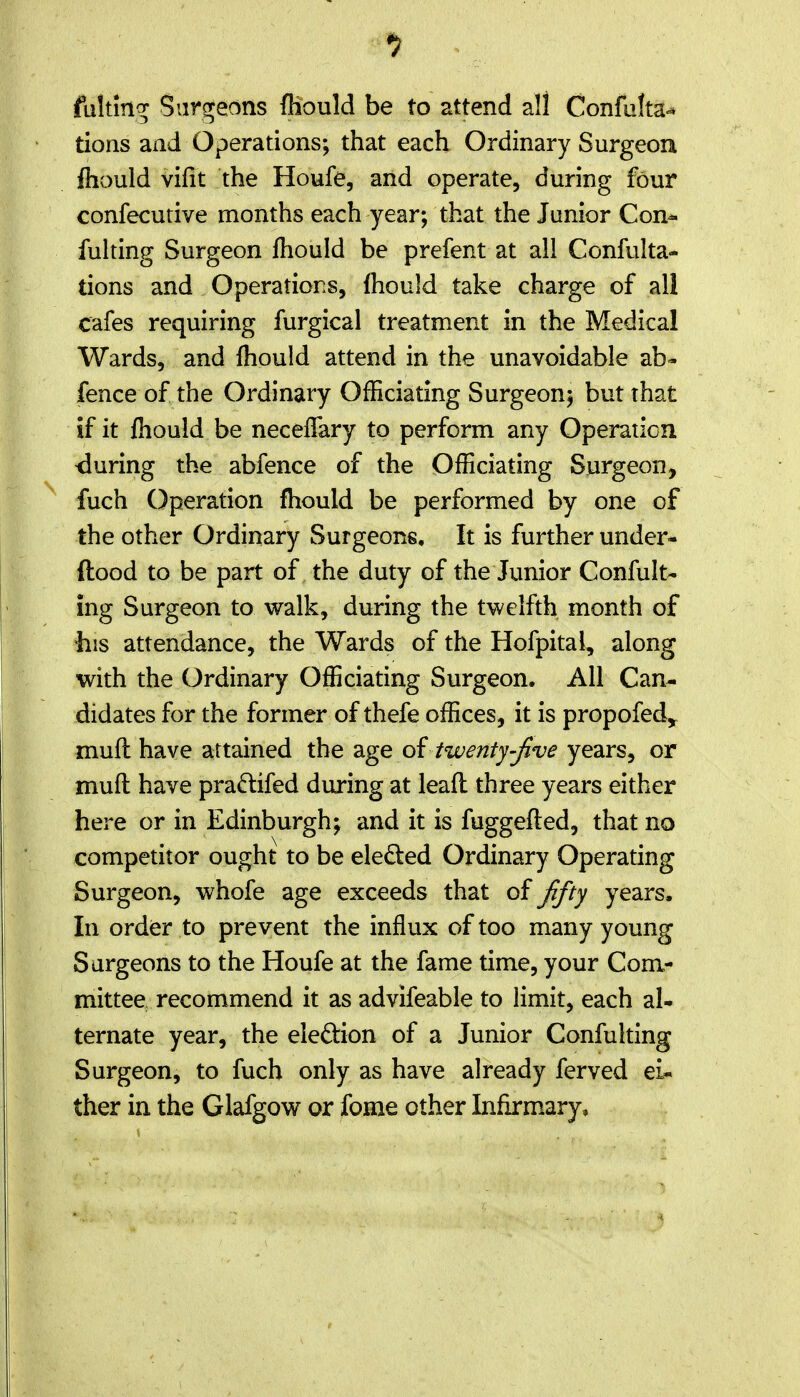 fultln^^ Surgeons fhould be to attend all Confulta-^ tions and Operations; that each Ordinary Surgeou fliould vifit the Houfe, and operate, during four confecutive months each year; that the Junior Con^ fulting Surgeon fliouId be prefent at all Confulta- tions and Operations, fhould take charge of all cafes requiring furgical treatment in the Medical Wards, and fhould attend in the unavoidable ab- fence of the Ordinary Officiating Surgeon; but that if it fliould be necelTary to perform any Operation during the abfence of the Officiating Surgeon, fuch Operation fhould be performed by one of the other Ordinary Surgeons, It is further under- ftood to be part of the duty of the Junior Confult- ing Surgeon to walk, during the twelfth month of his attendance, the Wards of the Hofpital, along with the Ordinary Officiating Surgeon. All Can- didates for the former of thefe offices, it is propofed^ muft have attained the 2ige oi twenty-Jive years, or mufi: have pra^tifed during at lead three years either here or in Edinburgh; and it is fuggefted, that no competitor ought to be eledled Ordinary Operating Surgeon, whofe age exceeds that of Jifty years. In order to prevent the influx of too many young Surgeons to the Houfe at the fame time, your Com- mittee recommend it as advifeable to limit, each al- ternate year, the election of a Junior Confulting Surgeon, to fuch only as have already ferved ei- ther in the Glafgow or fome other Infirmary,