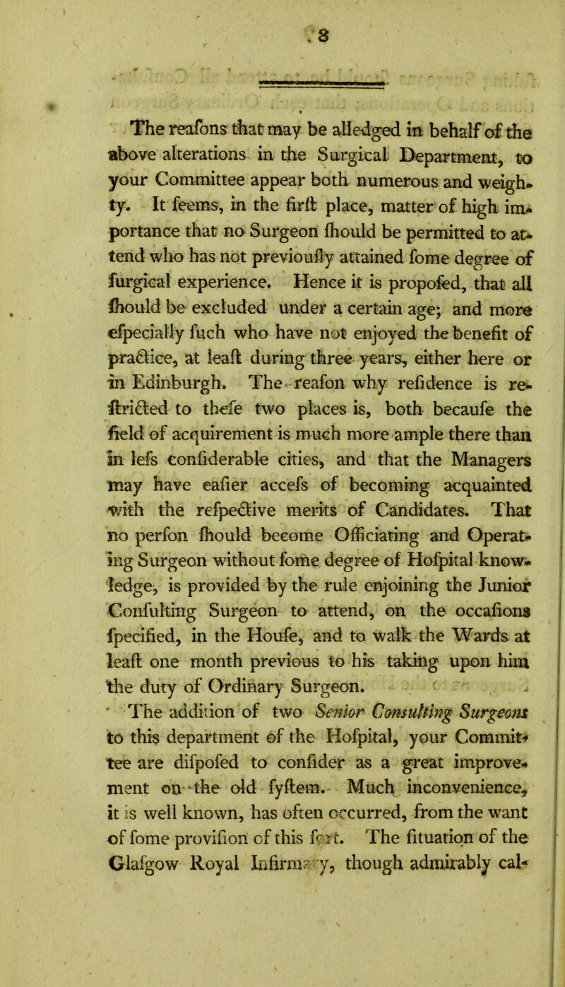 The reafons that may be alledged b behalf of the above alterations in the Surgical Department, txj your Committee appear both numerous and weigh-, ty. It feems, in the fird place, matter of high im* portance that no Surgeon fhould be permitted to at> tend who has not previoufly attained fome degree of furgical experience. Hence it is propofed, that all Ihould be excluded under a certain age; and more efpecially fuch who have not enjoyed the benefit of practice, at leaft during three years, either here or in Edinburgh. The reafon why refidence is re*- fl:ri£led to thefe two places is, both becaufe the field of acquirement is much more ample there than in lefs confiderable cities, and that the Managers may have eafier accefs of becoming acquainted v/ith the refpe£live merits of Candidates. That no perfon fhould become Officiating and Operat*- iRg Surgeon without fome degree of Hofpital know* ledge, is provided by the rule enjoining the Junior Confulting Surgeon to attend, on the occafions fpecified, in the Houfe, and to walk the Wards at leaft one month previous to his taking upon him the duty of Ordinary Surgeon. I'he addition of two Senior Cmsuhing Surgeam to this department of the Hofpital, your Commit-* tee are difpofed to confider as a great improve* ment on ' the old fyftem. Much inconvenience^ it is well known, has often occurred, from the want of fome provifion of this fc-rt. The fituatiqn of the Glafgow Royal Infirm? though admirably cal*