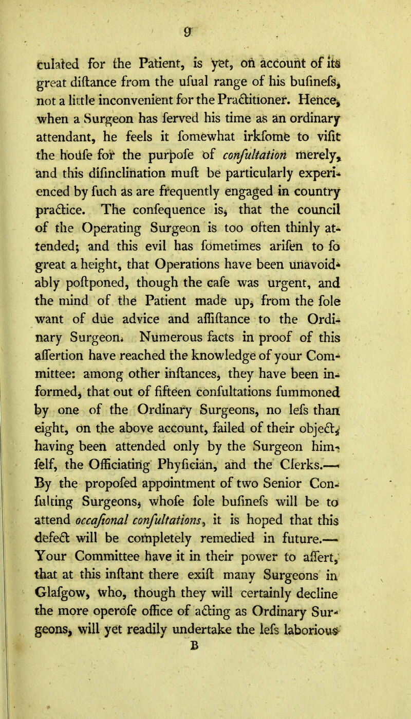 tuhied for the Patient, is yet, on account of it^ great diftance from the ufual range of his bufinefs, not a Hrtle inconvenient for the Practitioner. Heiicei when a Surgeon has ferved his time as an ordinary- attendant, he feels it fomewhat irkfomfe to vifit the ho life foi the purpofe of confultatiori merely, iand this difmcliriation muft be particularly experi- enced by fuch 2ls are frequently engaged in country practice. The confequence is^ that the council of the Operating Surgeon is too often thinly at- tended; and this evil has fometimes arifen to fo great a height, that Operations have been uriavoid* ably poftponed, though the cafe was urgent, and the mind of the Patient made up^ from the fole want of diie advice and affiftance to the Ordi- nary Surgeon* Numerous facts in proof of this alTertion have reached the knowledge of your Com- mittee: among other ihftances, they have been in- formed^ that out of fifteen confultations fummoned by one of the Ordinary Surgeons, no lefs than eight, dn the above account, failed of their objedt^' having been attended only by the Surgeon him-» felf, the Officiating Phyfician, aiid the Clerks.-— By the propofed appointment of two Senior Con- fulcing Surgeonsj whofe fole bufinefs will be to attend occajional confultations^ it is hoped that this defeft will be completely remedied in future.— Your Committee have it in their power to afTert, that at this inftant there exift many Surgeons in Glafgow^ who, though they will certainly decline the more operofe office of adting as Ordinary Sur- geons, will yet readily undertake the lefs laboriou.^ B