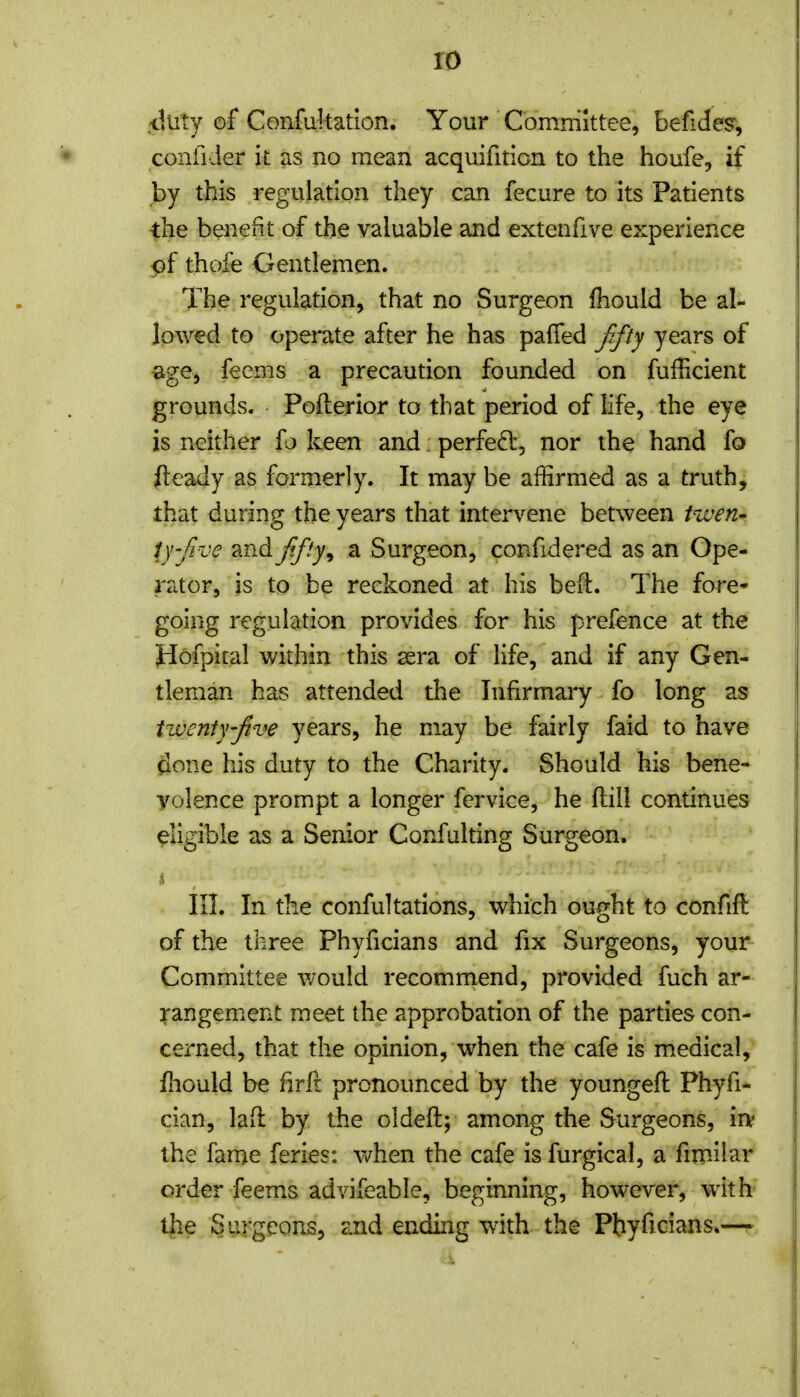 .-tluty of Confukatlon. Your Committee, befidesr, confider it as no mean acquifition to the houfe, if by this regulation they can fecure to its Patients the benefit of the valuable and extenfive experience pf thofe Gentlemen. The regulation, that no Surgeon fliould be al- lowed to operate after he has paifed fftj years of «ige, feems a precaution founded on fufficient grounds. Pofterior to that period of life, the eye is neither fo keen and perfed:, nor the hand fo fteady as formerly. It may be affirmed as a truth, that during the years that intervene between tiven-' ij'five and fifty ^ a Surgeon, confidered as an Ope- rator, is to be reckoned at his beft. The fore- going regulation provides for his prefence at the Hofpital within this sera of life, and if any Gen- tleman has attended the Infirmary fo long as twenty-five years, he may be fairly faid to have (ione his duty to the Charity. Should his bene- volence prompt a longer fervice, he flill continues eligible as a Senior Confulting Surgeon. III. In the confultations, which ought to confift of the three Phyficians and fix Surgeons, your Committee v/ould recommend, provided fuch ar- rangement meet the approbation of the parties con- cerned, that the opinion, when the cafe is medical, lliould be firft pronounced by the youngeft Phyfi- cian, lad by the oldeft; among the Surgeons, irv the fame feries: when the cafe is furgical, a fimilar order feems advifeable, beginning, however, with the Surgeons, and ending with the Phyficians.—