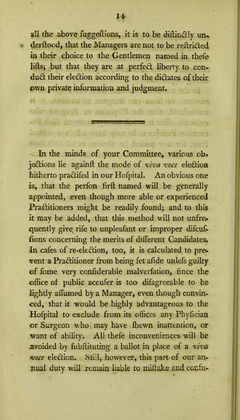 14f all the above fuggefllons, it is to be diilinctly mu derftood, that the Managers are not to be reftrided in their choice to the Gentlemen named in thefe lifts; but that they are at perfed liberty to con- dud their eledion according to the dictates of their pwn private information and judgment. In the minds of your Committee, various ob* je^lions lie agalnft the mode of viva voce eledion hitherto pradifed in our Hofpital. An obvious one is, that the perfon firft named will be generally appointed, even though more able or experienced Praditioners might be readily found; and to thi§ it may be added, that this method will not unfre>- quently give rife to unpleafant or improper difcuf- fions concerning the merits of different Candidates. In cafes of re-eledion, too, it is calculated to pre^ vent a Pradiuoner from being fet afide unlefs guilty of fome very confiderable malverfation, fmce the office of public accufer is too difagreeable to be lightly affumed by a Manager, even though convin- ced, that it would be highly advantageous to the Hofpital to exclude from its offices any Phyfician or Surgeon who may have ftiewn inattention, or Wdnt of ability. All thefe inconveniences will be avoided by fubflituting a ballot in place of a viva voce eledion. Still, however, this part of our an- nual duty will remain liable to miftake .and confu-