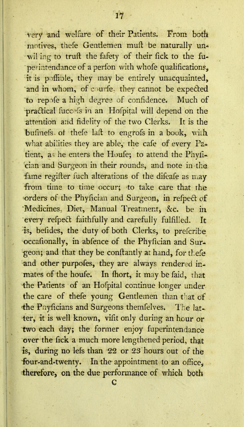 If tery and welfare of their Patients, from both motives, thefe Geatlemen mufl be naturally iin^ wii ing to truft the fafety of their fick to the fu- perintendance of a perfon with whofe quahfications, it is pcjffiDle, they may be entirely unacquainted, and in whom, of c mrfe tbey cannot be expeded to repofe a high degree of confidence. Much of practical fucc-ls in an Hofpitai will depend on the attention and fidelity of the two Clerks. It is the bufmefs of thefe laft to engrofs in a book, wkh what abilities they are able, the cafe of every Pa- tient, as he enters the Houfe; to attend the Phyli-. cian and Surgeon in their rounds, and note in the fame regifter fuch alterations of the difeafe as may from time to time occur; -to take care that the orders of the Phyfician and Surgeon, in refpeQ: of 'Medicines, Diet, Manual Treatment, &c. be in eveiy refped faithfully and carefully fulfilled. It is, befides, the duty of both Clerks, to prefcribe occafionally, in abfence of the Phyfician and Sur- geon; and that they be conftantly at hand, for thefe and other purpofes, they are always rendered in- mates of the houfe. In fhort, it may be faid, ihat the Patients of an Hofpitai continue longer under the care of thefe young Gentlemen than that of 'the Piiyficians and Surgeons themfelves. The lat- ter, it is well known, vifit only during an hour or two each day; the former enjoy fuperintendance over the fick a much more lengthened period, that is, during no lefs than 22 or 23 houfs out of the four-and-twenty. In the appointment to an office^ therefore, on the due performance of which both C