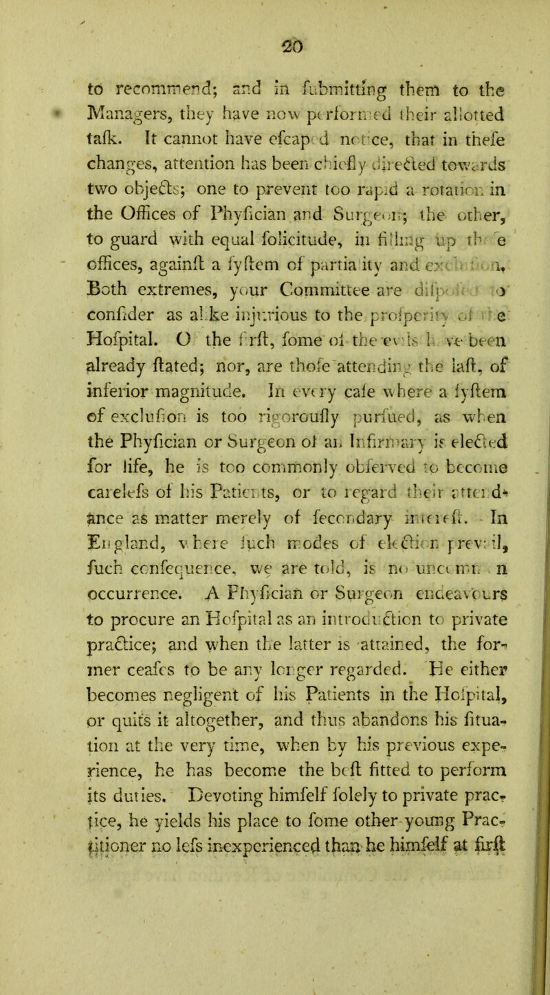 Managers, they have now pc rlorn ed iheir allotted tafk. It cannot have cfcap d nrixe, that in thefe changes, attention has been chiefly dii edeci towards two objeds; one to prevent too rapid a rotation in the Offices of Phyfician and Surge, j;; the other, to guard with equal folicitude, in fiihi^g up tb e offices, againd a iyftem of partia ity and ordr^^ ri,; Both extremes, yonr Committee are diip</i< - ta' confider as al ke injivrious to the proiperifv of v c: Hofpital. O the 1 rft, fome ol the ev;Ls 1*. ve been already ftated; nor, are thole attending the iaft, of inferior magnitude. In evt ly cale where a lyftem of excluf oii is too rigoroufly purfued, as when the Phyfician or Surgeon ot an Infirn>ary if eleifted for life, he is too commonly obferved to become carelefs oi his Patici ts, or to regard their i ttei d^ ance as m.atter merely of feccndary iruiffl. In gland, vbei e iuch rrodes of ek^icn prev: il, fuch ccnfequence, we are t(;]d, is nc* uncc mn n occurrence. A Phyfician or Surgeon enceavcLrs to procure an Hofpital as an introdiiiftion to private pradice; and when the latter is attained, the for-^ iner ceafcs to be any lorger regarded. He either becomes negligent of his Patients in the Holpual, pr quits it altogether, and thus abandons his fitua- tion at the very time, when by his previous expe- rience, he has become the bcft fitted to perform its duties. Devoting himfelf folely to private pracr lice, he yields his place to fome other yoimg Prac= titioner no lefs inexperienced than he himfelf at firft