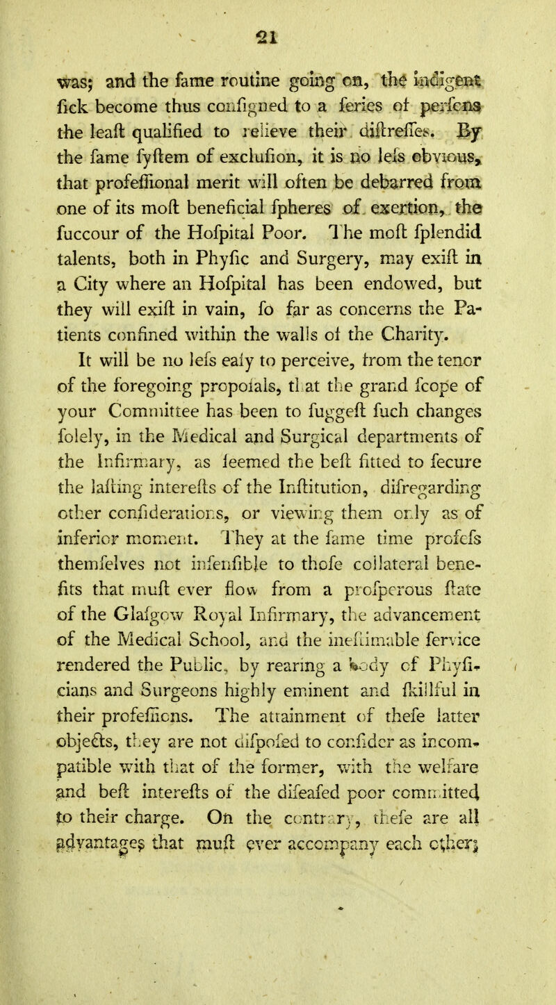 -21 was; and the fame routine going on, the bdlgeiit fick become thus conrigned to a feries of perfeBS^ the lead qualified to jelieve their diftrelTes. By the fame fyftem of exciufion, it is no lels obvious^ that profefTional merit will often be debarred from one of its moft beneficial fpheres of exertion, the fuccour of the Hofpital Poor. 1 he moft fplendid talents, both in Phyfic and Surgery, may exift in a City where an Hofpital has been endowed, but they will exift in vain, fo far as concerns the Pa- tients ccmfined within the walls ol the Charity. It will be no lefs ealy to perceive, trom the tenor of the foregoing propoials, tl at the grand fcope of your Committee has been to fuggeft fuch changes folely, in the Medical and Surgical departments of the iFxfirniary, as leemed the beft fitted to fecure the lalimg interefts of the Inftitution, difregarding other confideratioES, or viewing them only as of inferior moment. They at the fame time profefs themfelves not infenfible to thpfe collateral bene- fits that muft ever fiow from a profpcrous ft ate of the Glafgow Royal Infirmary, the advancement of the Medical School, and the inefdmuble fervice rendered the Public by reanng a hodj of Phyfic cians and Surgeons highly em.inent and ftdilful in their profefiicns. The attainment of thefe latter objects, they are not ciifpofed to confidcr as income patible with that of the former, with the welfare ^nd beft interefts of the difeafed poor comn itted to their charge. On the contr;;ry, thefe are all gdyantage^ that muft ^ver accompany each Q%hQXi