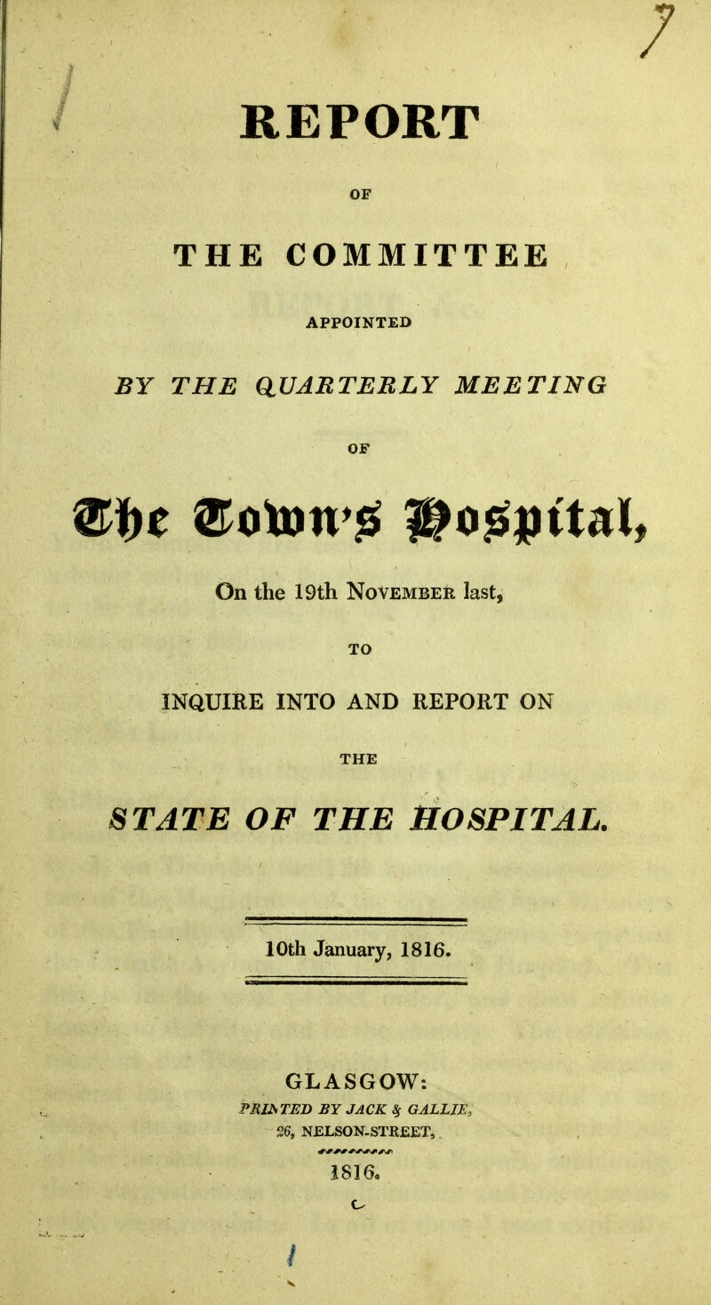 / REPORT OF THE COMMITTEE APPOINTED BY THE QUARTERLY MEETING OF Stye ®ototvg itogjutal* On the 19th November last, TO INQUIRE INTO AND REPORT ON THE STATE OF THE HOSPITAL. 10th January, 1816. GLASGOW: PRINTED BY JACK % GALLJE, 26, NELSON-STREET., 1816.