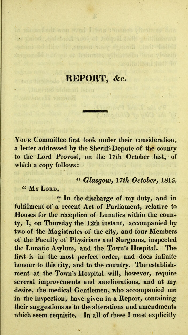REPORT, &c Your Committee first took under their consideration, a letter addressed by the Sheriff-Depute of the county to the Lord Provost, on the l?th October last, of which a copy follows: « Glasgow, 17 th October, 1815,  My Lord, '* In the discharge of my duty, and in fulfilment of a recent Act of Parliament, relative to Houses for the reception of Lunatics within the coun* ty, I, on Thursday the 12th instant, accompanied by two of the Magistrates of the city, and four Members of the Faculty of Physicians and Surgeons, inspected the Lunatic Asylum, and the Town's Hospital. The first is in the most perfect order, and does infinite honour to this city, and to the country. The establish- ment at the Town's Hospital will, however, require several improvements and ameliorations, and at my desire, the medical Gentlemen, who accompanied me in the inspection, have given in a Report, containing their suggestions as to the alterations and amendments which seem requisite. In all of these I most explicitly