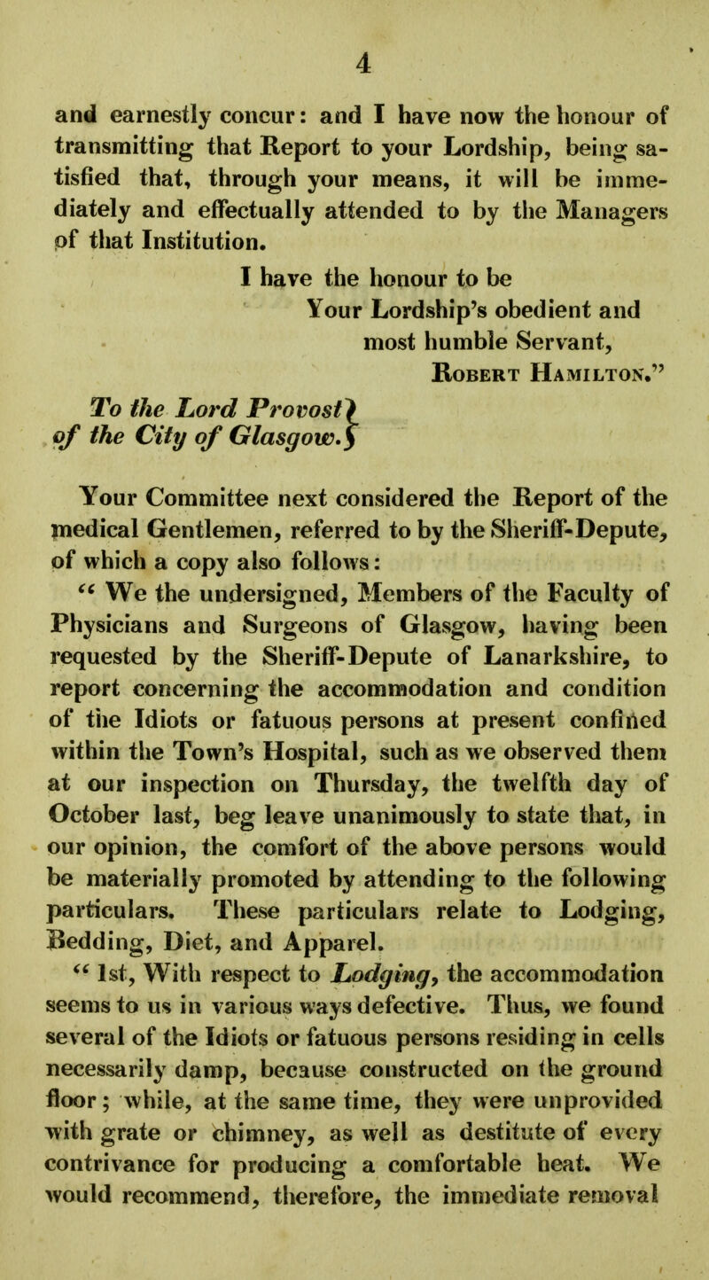 and earnestly concur: and I have now the honour of transmitting that Report to your Lordship, being sa- tisfied that, through your means, it will be imme- diately and effectually attended to by the Managers pf that Institution. I have the honour to be Your Lordship's obedient and most humble Servant, Robert Hamilton. To the Lord Provost} of the City of Glasgow.> Your Committee next considered the Report of the medical Gentlemen, referred to by the Sheriff-Depute, of which a copy also follows: ct We the undersigned, Members of the Faculty of Physicians and Surgeons of Glasgow, having been requested by the Sheriff-Depute of Lanarkshire, to report concerning the accommodation and condition of the Idiots or fatuous persons at present confined within the Town's Hospital, such as we observed them at our inspection on Thursday, the twelfth day of October last, beg leave unanimously to state that, in our opinion, the comfort of the above persons would be materially promoted by attending to the following particulars. These particulars relate to Lodging, Bedding, Diet, and Apparel. 1st, With respect to Lodging, the accommodation seems to us in various ways defective. Thus, we found several of the Idiots or fatuous persons residing in cells necessarily damp, because constructed on the ground floor; while, at the same time, they were unprovided with grate or chimney, as well as destitute of every contrivance for producing a comfortable heat. We would recommend, therefore, the immediate removal