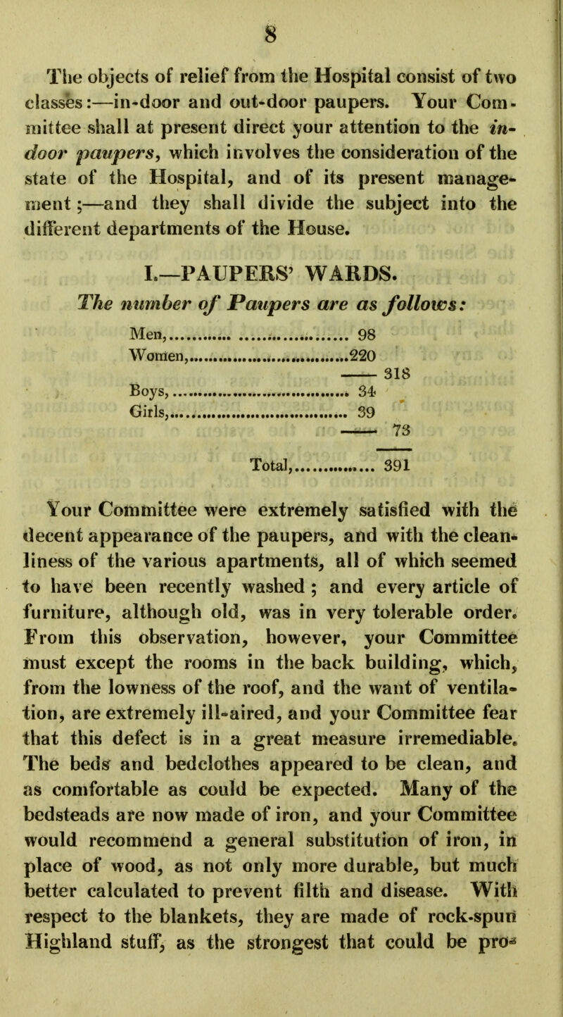 The objects of relief from the Hospital consist of two classes:—in-door and out-door paupers. Your Com- mittee shall at present direct your attention to the in- door paupers, which involves the consideration of the state of the Hospital, and of its present manage- ment ;—and they shall divide the subject into the different departments of the House. I.—PAUPERS' WARDS. The number of Paupers are as follows: Men, a 98 Women........ .....220 318 Boys, 34? Girls, 39 73 Total, 391 Your Committee were extremely satisfied with the decent appearance of the paupers, and with the clean- liness of the various apartments, all of which seemed to have been recently washed ; and every article of furniture, although old, was in very tolerable order. From this observation, however, your Committee must except the rooms in the back building, which, from the lowness of the roof, and the want of ventila- tion, are extremely ill-aired, and your Committee fear that this defect is in a great measure irremediable* The beds and bedclothes appeared to be clean, and as comfortable as could be expected. Many of the bedsteads are now made of iron, and your Committee would recommend a general substitution of iron, in place of wood, as not only more durable, but much better calculated to prevent filth and disease. With respect to the blankets, they are made of rock-spun Highland stuff, as the strongest that could be pro*