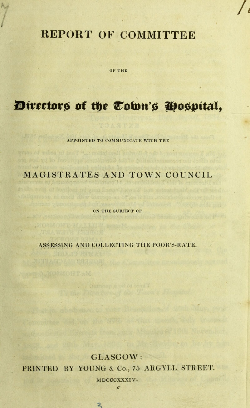 REPORT OF COMMITTEE OF THE APPOINTED TO COMMUNICATE WITH THE MAGISTRATES AND TOWN COUNCIL ON THE SUBJECT OF ASSESSING AND COLLECTING THE POOR S-RATE. GLASGOW: PRINTED BY YOUNG & Co., 75 ARGYLL STREET. MDCCCXXXIV.