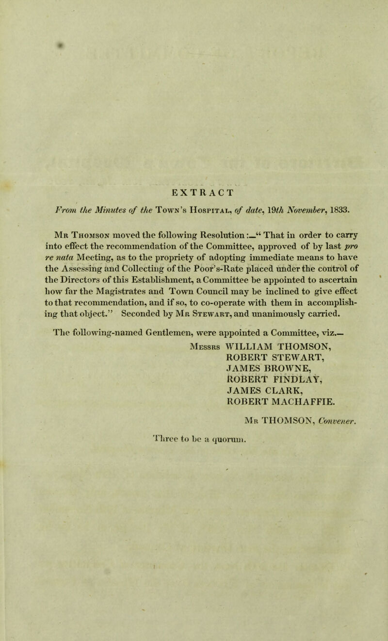 EXTRACT Frotn the Minutes of the Town's Hospital, of date^ Vdth November^ 1833. Mr Thomson moved the following ResolutionThat in order to carry into effect the recommendation of the Committee, approved of by last pro re nata Meeting, as to the propriety of adopting immediate means to have the Assessing and Collecting of the Poor's-Rate placed under the control of the Directors of this Establishment, a Committee be appointed to ascertain how far the Magistrates and Town Council may be inclined to give effect to that recommendation, and if so, to co-operate with them in accomplish- ing that object. Seconded by Mr Stewart, and unanimously carried. The following-named Gentlemen, were appointed a Committee, viz.— Messrs WILLIAM THOMSON, ROBERT STEWART, JAMES BROWNE, ROBERT FINDLAY, JAMES CLARK, ROBERT MACHAFFIE. Mr THOMSON, Cmwener. Tliree to be a quorum.