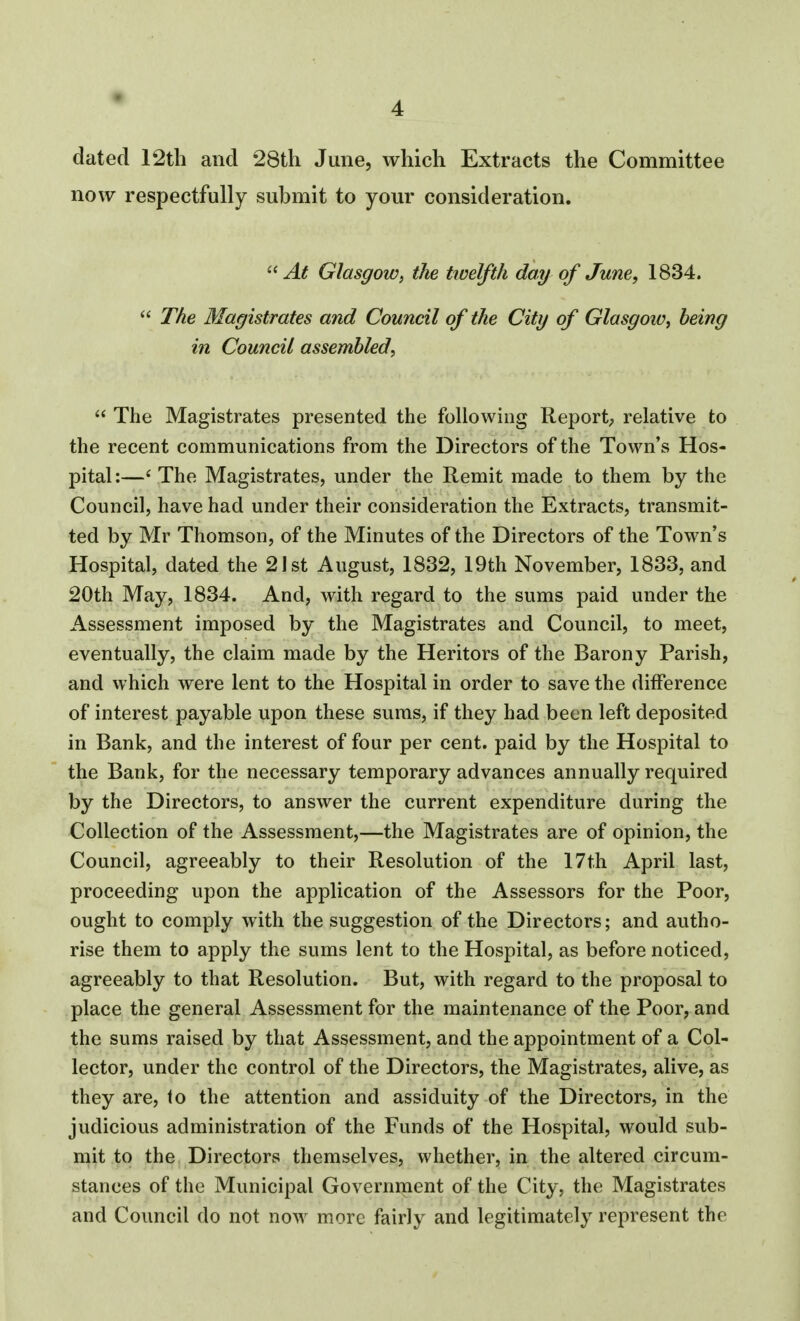 dated 12th and 28th June, which Extracts the Committee now respectfully submit to your consideration. At Glasgow, the twelfth day of June, 1834. The Magistrates and Council of the City of Glasgow^ being in Council assembled, The Magistrates presented the following Report; relative to the recent communications from the Directors of the Town's Hos- pital:—' The Magistrates, under the Remit made to them by the Council, have had under their consideration the Extracts, transmit- ted by Mr Thomson, of the Minutes of the Directors of the Town's Hospital, dated the 21st August, 1832, 19th November, 1833, and 20th May, 1834. And, with regard to the sums paid under the Assessment imposed by the Magistrates and Council, to meet, eventually, the claim made by the Heritors of the Barony Parish, and which were lent to the Hospital in order to save the difference of interest payable upon these suras, if they had been left deposited in Bank, and the interest of four per cent, paid by the Hospital to the Bank, for the necessary temporary advances annually required by the Directors, to answer the current expenditure during the Collection of the Assessment,—the Magistrates are of opinion, the Council, agreeably to their Resolution of the 17th April last, proceeding upon the application of the Assessors for the Poor, ought to comply with the suggestion of the Directors; and autho- rise them to apply the sums lent to the Hospital, as before noticed, agreeably to that Resolution. But, with regard to the proposal to place the general Assessment for the maintenance of the Poor, and the sums raised by that Assessment, and the appointment of a Col- lector, under the control of the Directors, the Magistrates, alive, as they are, to the attention and assiduity of the Directors, in the judicious administration of the Funds of the Hospital, would sub- mit to the Directors themselves, whether, in the altered circum- stances of the Municipal Government of the City, the Magistrates and Council do not now more fairly and legitimately represent the