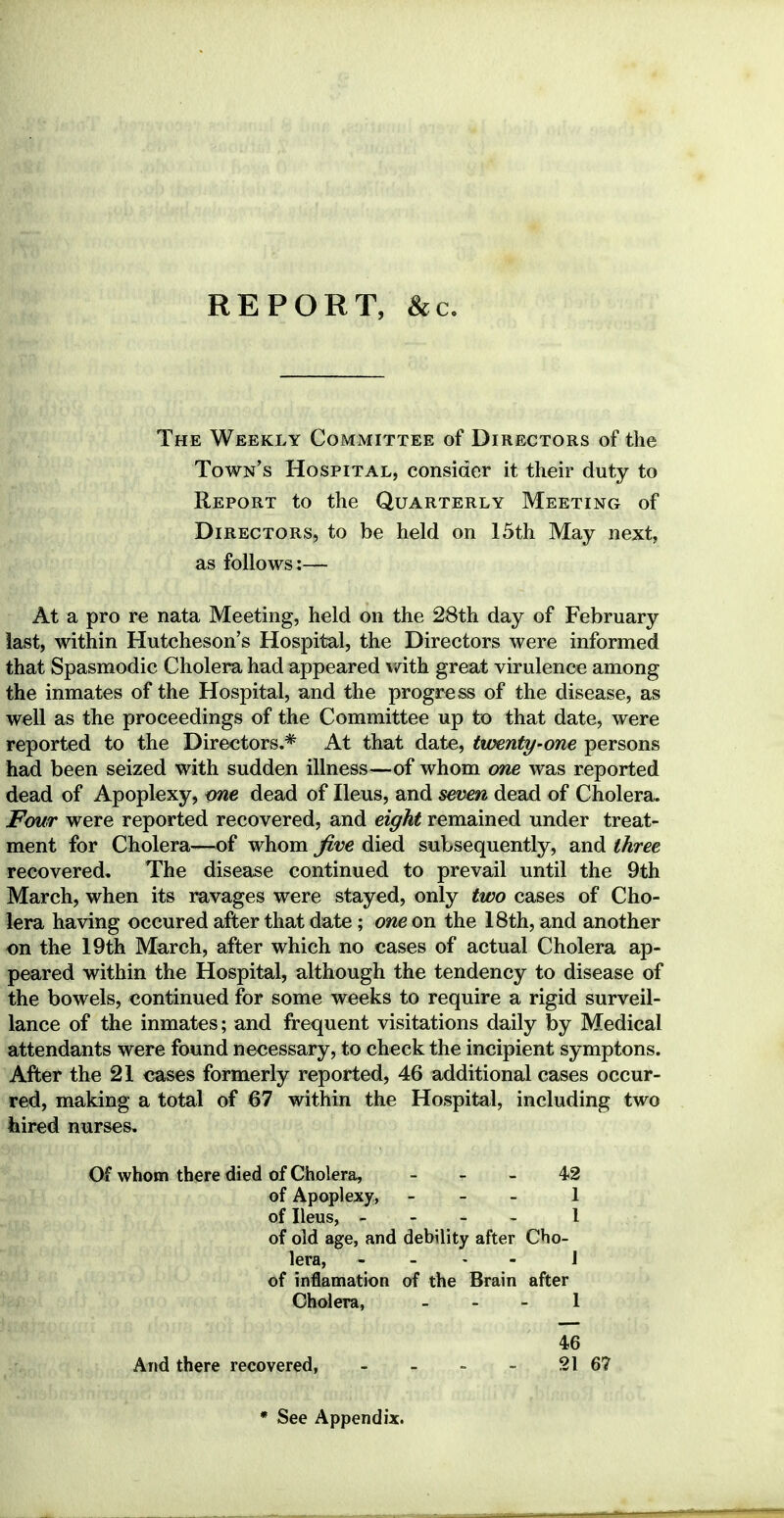 REPORT, &c. The Weekly Committee of Directors of the Town's Hospital, consider it their duty to Report to the Quarterly Meeting of Directors, to be held on 15th May next, as follows:— At a pro re nata Meeting, held on the 28th day of February last, within Hutcheson's Hospital, the Directors were informed that Spasmodic Cholera had appeared with great virulence among the inmates of the Hospital, and the progress of the disease, as well as the proceedings of the Committee up to that date, were reported to the Directors.* At that date, twenty-one persons had been seized with sudden illness—of whom one was reported dead of Apoplexy, me dead of Ileus, and seven dead of Cholera. Four were reported recovered, and eight remained under treat- ment for Cholera—of whom five died subsequently, and three recovered. The disease continued to prevail until the 9th March, when its ravages were stayed, only two cases of Cho- lera having occured after that date; one on the 18th, and another on the 19th March, after which no cases of actual Cholera ap- peared within the Hospital, although the tendency to disease of the bowels, continued for some weeks to require a rigid surveil- lance of the inmates; and frequent visitations daily by Medical attendants were found necessary, to check the incipient symptons. After the 21 cases formerly reported, 46 additional cases occur- red, making a total of 67 within the Hospital, including two hired nurses. Of whom there died of Cholera, 42 of Apoplexy, - 1 of Ileus, - 1 of old age, and debility after Cho- lera, - - - I of inflamation of the Brain after Cholera, 1 46 And there recovered, - - - - 21 67 * See Appendix.