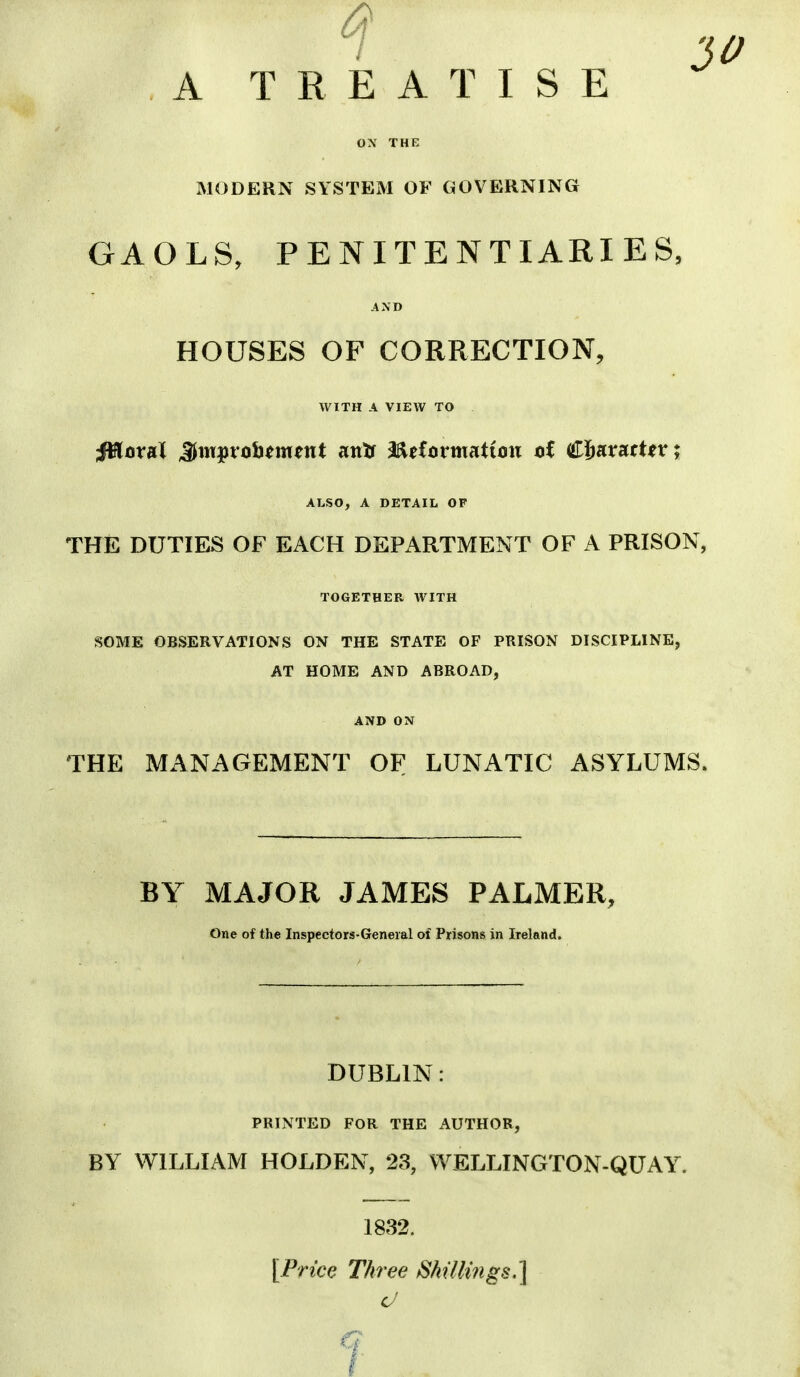 A TREATISE MODERN SYSTEM OF GOVERNING GAOLS, PENITENTIARIES, AND HOUSES OF CORRECTION, WITH A VIEW TO ALSO, A DETAIL OF THE DUTIES OF EACH DEPARTMENT OF A PRISON, TOGETHER WITH SOME OBSERVATIONS ON THE STATE OF PRISON DISCIPLINE, AT HOME AND ABROAD, AND ON THE MANAGEMENT OF LUNATIC ASYLUMS. BY MAJOR JAMES PALMER, One of the Inspectors-General of Prisons in Ireland. DUBLIN: PRINTED FOR THE AUTHOR, BY WILLIAM HOLDEN, 23, WELLINGTON-QUAY. 1832. [Price Three fSAillings,] d