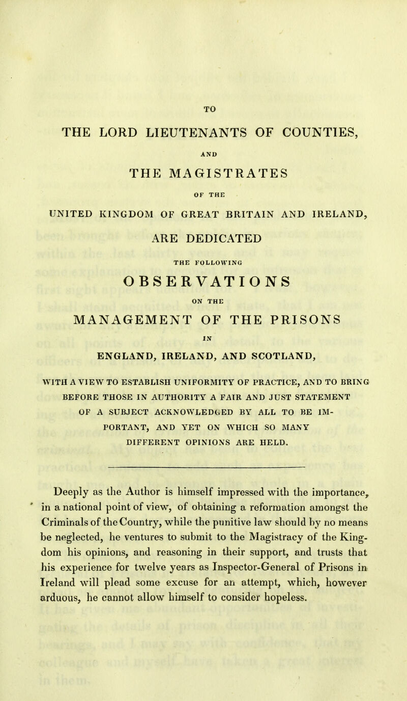 TO THE LORD LIEUTENANTS OF COUNTIES, AND THE MAGISTRATES OF THE UNITED KINGDOM OF GREAT BRITAIN AND IRELAND, ARE DEDICATED THE FOLLOWING OBSERVATIONS ON THE MANAGEMENT OF THE PRISONS IN ENGLAND, IRELAND, AND SCOTLAND, WITH A VIEW TO ESTABLISH UNIFORMITY OF PRACTICE, AND TO BRING BEFORE THOSE IN AUTHORITY A FAIR AND JUST STATEMENT OF A SUBJECT ACKNOWLEDGED BY ALL TO BE IM- PORTANT, AND YET ON WHICH SO MANY DIFFERENT OPINIONS ARE HELD. Deeply as the Author is himself impressed with the importance^ in a national point of view, of obtaining a reformation amongst the Criminals of the Country, while the punitive law should by no means be neglected, he ventures to submit to the Magistracy of the King- dom his opinions, and reasoning in their support, and trusts that his experience for twelve years as Inspector-General of Prisons in Ireland will plead some excuse for an attempt, which, however arduous, he cannot allow himself to consider hopeless.