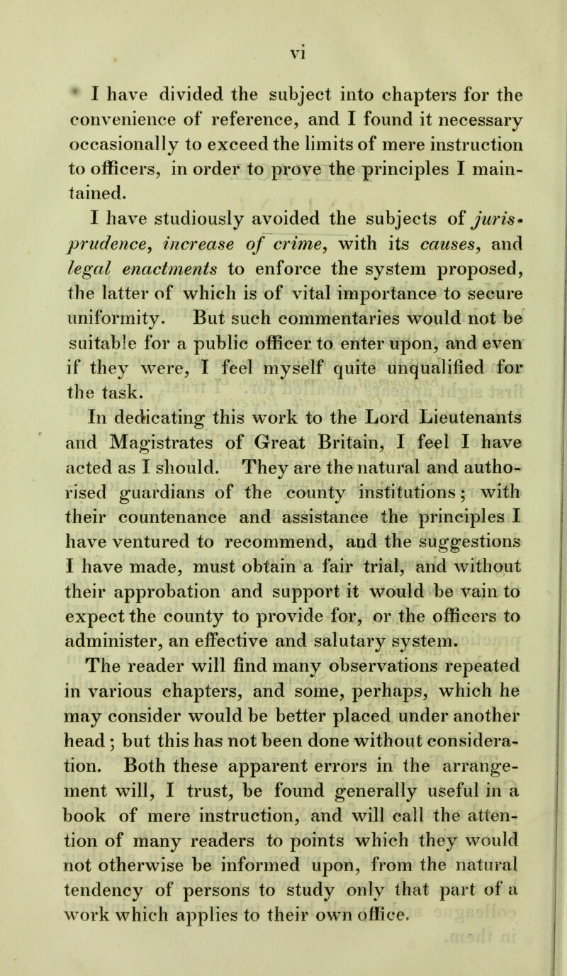 ' I have divided the subject into chapters for the convenience of reference, and I found it necessary occasionally to exceed the limits of mere instruction to officers, in order to prove the principles I main- tained. I have studiously avoided the subjects of juris• prudence, increase of crime, with its causes, and legal enactments to enforce the system proposed, the latter of which is of vital importance to secure uniformity. But such commentaries would not be suitable for a public officer to enter upon, and even if they were, I feel myself quite unqualified for the task. In dedicating this work to the Lord Lieutenants and Magistrates of Great Britain, I feel I have acted as I should. They are the natural and autho- rised guardians of the county institutions; with their countenance and assistance the principles I have ventured to recommend, and the suggestions I have made, must obtain a fair trial, and without their approbation and support it would be vain to expect the county to provide for, or the officers to administer, an effective and salutary system. The reader will find many observations repeated in various chapters, and some, perhaps, w^hich he may consider would be better placed under another head ; but this has not been done without considera- tion. Both these apparent errors in the arrange- ment will, I trust, be found generally useful in a book of mere instruction, and will call the atten- tion of many readers to points which they would not otherwise be informed upon, from the natural tendency of persons to study only that part of a work which applies to their own office.