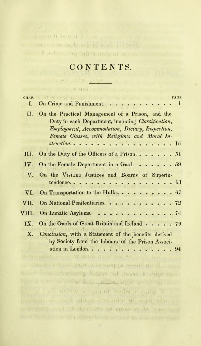 CONTENTS. I. On Crime and Punishment. 1 II. On the Practical Management of a Prison, and the Duty in each Department, including Classification^ Employment, Accommodation, Dietary, Inspection, Female Classes, with Religious and Moral In- struction. ..15 III. On the Duty of the Officers of a Prison 51 IV. On the Female Department in a Gaol. ...... 59 V. On the Visiting Justices and Boards of Superin- tendence .63 VI. On Transportation to the Hulks 67 VII. On National Penitentiaries 72 VIII. On Lunatic Asylums 74 IX. On the Gaols of Great Britain and Ireland 79 X. Conclusion, with a Statement of the benefits derived by Society from the labours of the Prison Associ- ation in London 94
