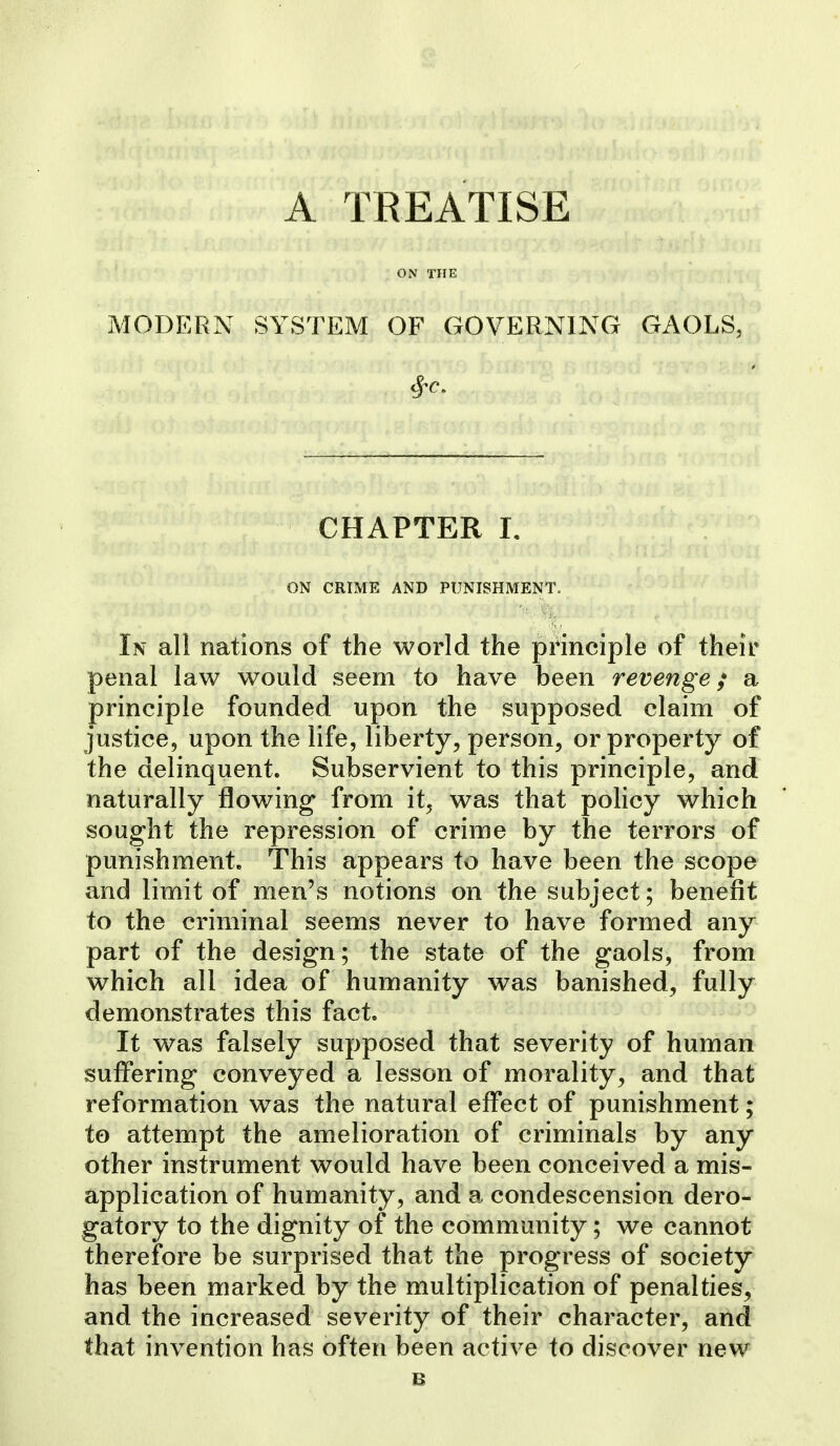 A TREATISE ON THE MODERN SYSTEM OF GOVERNING GAOLS, CHAPTER 1. ON CRIME AND PUNISHMENT, In all nations of the world the principle of their penal law would seem to have been revenge,* a principle founded upon the supposed claim of justice, upon the life, liberty, person, or property of the delinquent. Subservient to this principle, and naturally flowing from it, was that policy which sought the repression of crime by the terrors of punishment. This appears to have been the scope and limit of men's notions on the subject; benefit to the criminal seems never to have formed any part of the design; the state of the gaols, from which all idea of humanity was banished, fully demonstrates this fact. It was falsely supposed that severity of human suffering conveyed a lesson of morality, and that reformation was the natural effect of punishment; to attempt the amelioration of criminals by any other instrument would have been conceived a mis- application of humanity, and a condescension dero- gatory to the dignity of the community; we cannot therefore be surprised that the progress of society has been marked by the multiplication of penalties, and the increased severity of their character, and that invention has often been active to discover new e