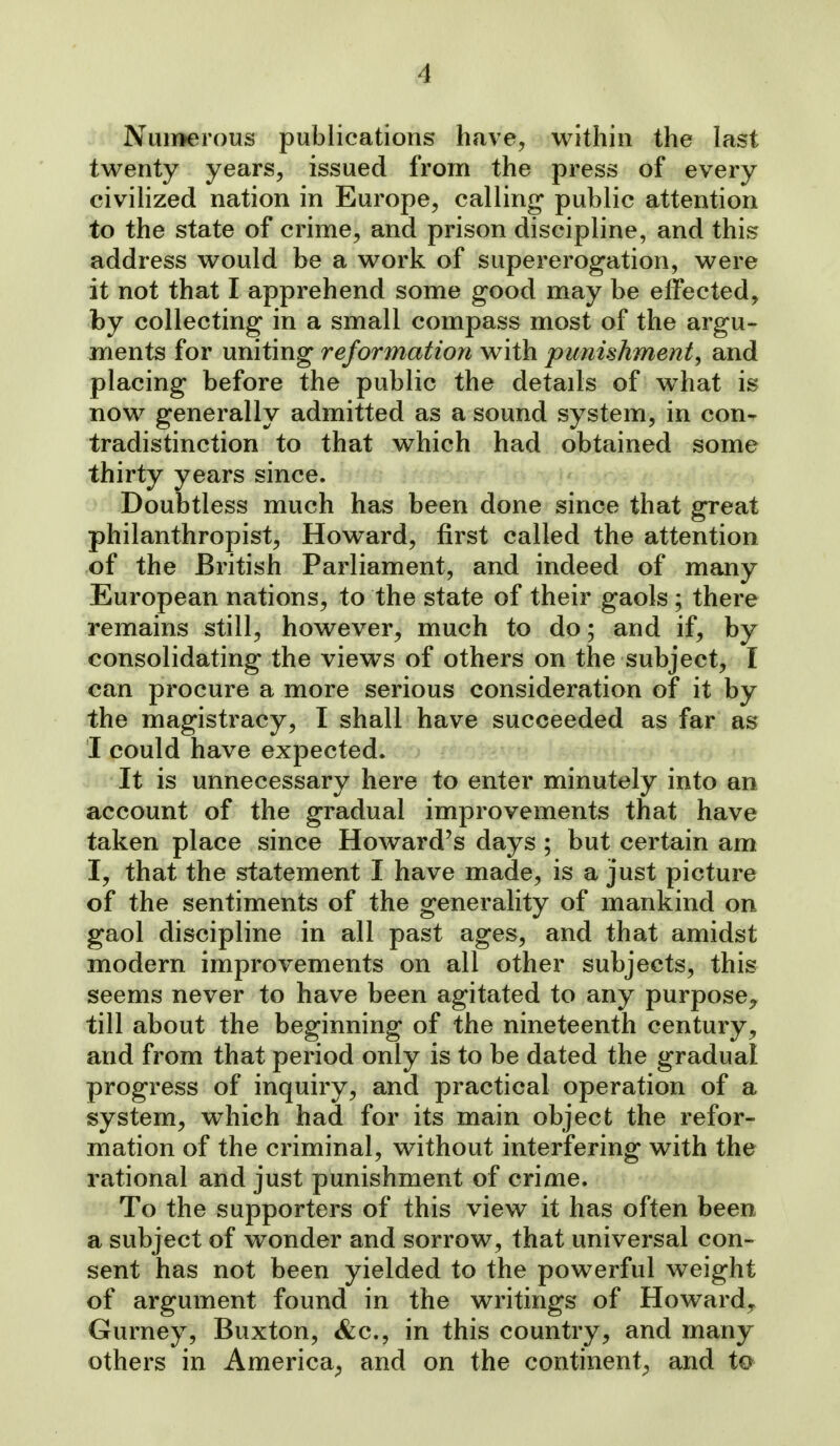 Nuiijerous publications have, within the last twenty years, issued from the press of every civilized nation in Europe, calling public attention to the state of crime, and prison discipline, and this address would be a work of supererogation, were it not that I apprehend some good may be effected, by collecting in a small compass most of the argu- ments for uniting reformation with punishment, and placing before the public the details of what is now generally admitted as a sound system, in con- tradistinction to that which had obtained some thirty years since. Doubtless much has been done since that great philanthropist, Howard, first called the attention of the British Parliament, and indeed of many European nations, to the state of their gaols ; there remains still, however, much to do; and if, by consolidating the views of others on the subject, I can procure a more serious consideration of it by the magistracy, I shall have succeeded as far as I could have expected. It is unnecessary here to enter minutely into an account of the gradual improvements that have taken place since Howard's days ; but certain am I, that the statement I have made, is a just picture of the sentiments of the generality of mankind on gaol discipline in all past ages, and that amidst modern improvements on all other subjects, this seems never to have been agitated to any purpose^ till about the beginning of the nineteenth century, and from that period only is to be dated the gradual progress of inquiry, and practical operation of a system, which had for its main object the refor- mation of the criminal, without interfering with the rational and just punishment of crime. To the supporters of this view it has often been a subject of wonder and sorrow, that universal con- sent has not been yielded to the powerful weight of argument found in the writings of Howard,- Gurney, Buxton, &c., in this country, and many others in America^ and on the continent;, and to
