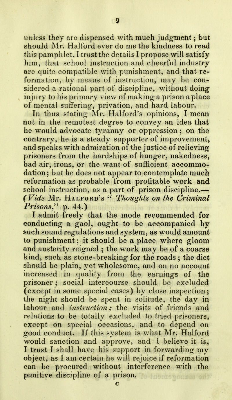 unless they are dispensed with much judgment; but should Mr. Halford ever do me the kindness to read this pamphlet, I trust the details I propose will satisfy him, that school instruction and cheerful industry are quite compatible with punishment, and that re- formation, by means of instruction, may be con- sidered a rational part of discipline, without doing injury to his primary view of making a prison a place of mental suffering, privation, and hard labou>\ In thus stating Mr. Halford's opinions, I mean not in the remotest degree to convey an idea that he would advocate tyranny or oppression; on the contrary, he is a steady supporter of improvement, and speaks with admiration of the justice of relieving prisoners from the hardships of hunger, nakedness, bad air, irons, or the want of sufficient accommo- dation; but he does not appear to contemplate much reformation as probable from profitable work and school instruction, as a part of prison discipline.— (Vide Mr. Halford's Thoughts on the Criminal Prisons,'^ p. 44.) I admit freely that the mode recommended for conducting a gaol, ought to be accompanied by such sound regulations and system, as would amount to punishment; it should be a place where gloom and austerity reigned ; the work may be of a coarse kind, such as stone-breaking for the roads ; the diet should be plain, yet wholesome, and on no account increased in quality from the earnings of the prisoner; social intercourse should be excluded (except in some special cases) by close inspection; the night should be spent in solitude, the day in labour and instruction; the visits of friends and relations to be totally excluded to tried prisoners, except on special occasions, and to depend on good conduct. If this system is what Mr. Halford would sanction and approve, and I believe it is, I trust I shall have his support in forwarding my object, as I am certain he will rejoice if reformation can be procured without interference with the punitive discipline of a prison. c