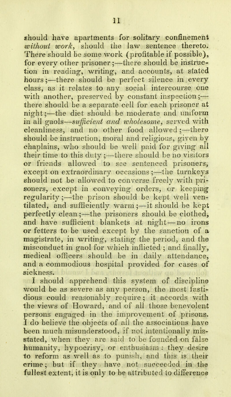 should have apartments for sohtary confinement without work^ should the lav/ sentence thereto. There should be some work (profitable if possible), for every other prisoner;—there should be instruc- tion in reading, writing, and accounts, at stated hours;—there should be perfect silence in.every class, as it relates to any social intercourse one with another, preserved hy constant inspection;— there should be a separate cell for each prisoner at night;—the diet should be moderate and uniform in all gaols—sufficient and ivholesome^ served with cleanlmess, and no other food allow^ed;—there should be instruction, moral and religious, given by chaplains^ who should be well paid for giving all their time to this duty ;—there should be no visitors or friends allovv^ed to see sentenced prisoners, except on extraordinarj/ occasions ;—the turnkeys should not be allowed to converse freely with pri- soners^ except in conveying orders, or keeping regularity;—the prison should be kept well ven- tilated, and sufficiently warm ;—it should be kept perfectly clean;—the prisoners should be clothed, and have sufficient blankets at night — no irons or fetters to be used except by the sanction of a magistrate, in writing, stating the period, and the misconduct in gaol for v/hich inflicted ; and finally, medical officers should be in daily attendance, and a commodious hospital provided for cases of sickness. I should apprehend this system of discipline would be as severe as any person, the most fasti- dious could reasonably require; it accords Vvith the views of Howard, and of all those benevolent persons engaged in the improvement of prisons. I do believe the objects of all the associations have been much misunderstood, if not intentionally mis- stated, when thev are said to be founded on false humanity, hypocrisy, or enthusiasm : they desire to reform as well as to punish, and this is their crime; but if they have not succeeded in the fullest extent, it is only to be attributed to difference