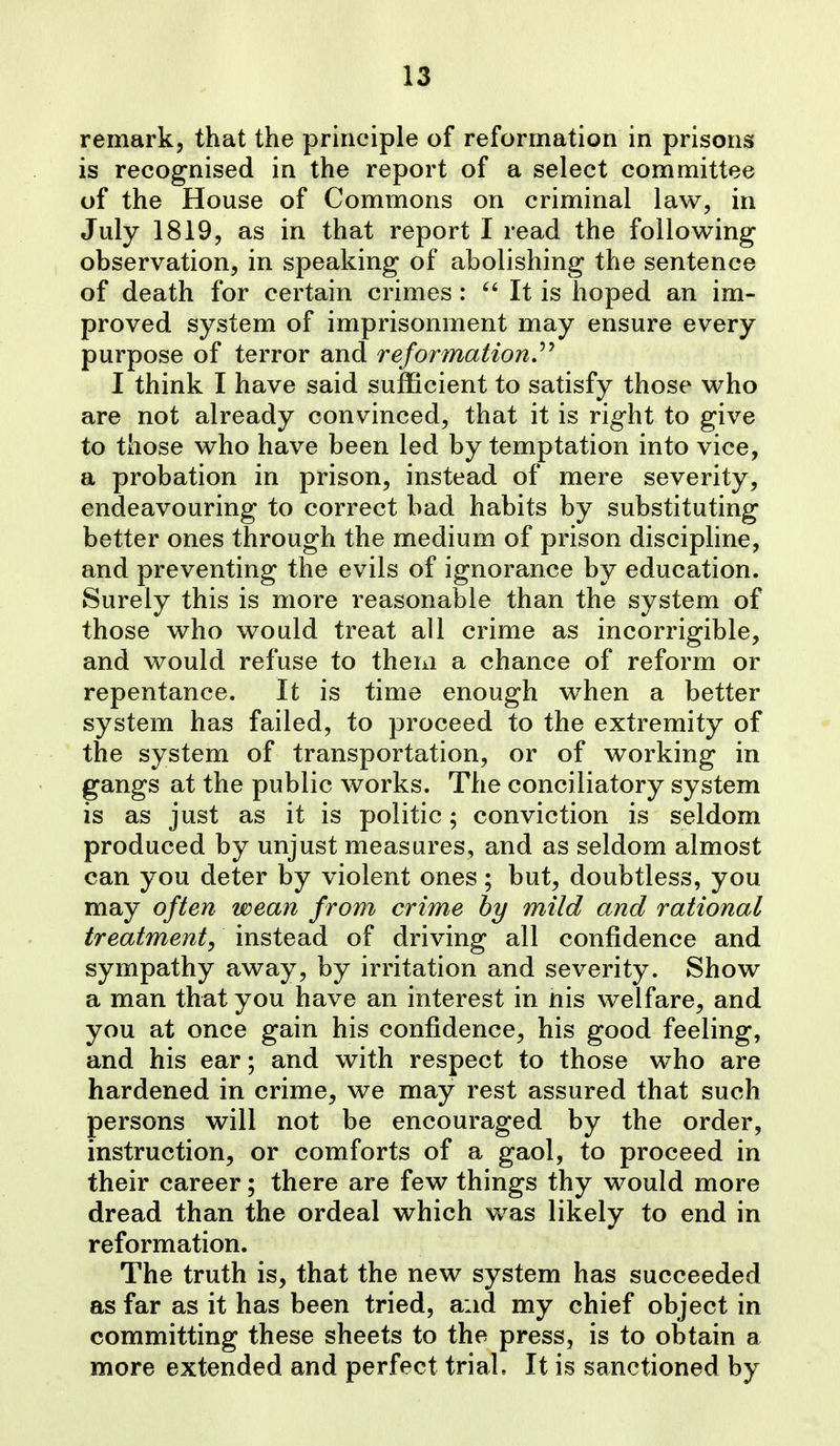 remark, that the principle of reformation in prisons is recognised in the report of a select committee of the House of Commons on criminal law, in July 1819, as in that report I read the following observation, in speaking of abolishing the sentence of death for certain crimes:  It is hoped an im- proved system of imprisonment may ensure every purpose of terror and reformationJ^'^ I think I have said sufficient to satisfy those who are not already convinced, that it is right to give to those who have been led by temptation into vice, a probation in prison, instead of mere severity, endeavouring to correct bad habits by substituting better ones through the medium of prison discipline, and preventing the evils of ignorance by education. Surely this is more reasonable than the system of those who would treat all crime as incorrigible, and would refuse to them a chance of reform or repentance. It is time enough when a better system has failed, to proceed to the extremity of the system of transportation, or of working in gangs at the public works. The conciliatory system is as just as it is politic; conviction is seldom produced by unjust measures, and as seldom almost can you deter by violent ones; but, doubtless, you may often wean from crime by mild and rational treatment, instead of driving all confidence and sympathy away, by irritation and severity. Show a man that you have an interest in nis welfare, and you at once gain his confidence, his good feeling, and his ear; and with respect to those who are hardened in crime, we may rest assured that such persons will not be encouraged by the order, instruction, or comforts of a gaol, to proceed in their career; there are few things thy would more dread than the ordeal which was likely to end in reformation. The truth is, that the new system has succeeded as far as it has been tried, and my chief object in committing these sheets to the press, is to obtain a more extended and perfect trial. It is sanctioned by
