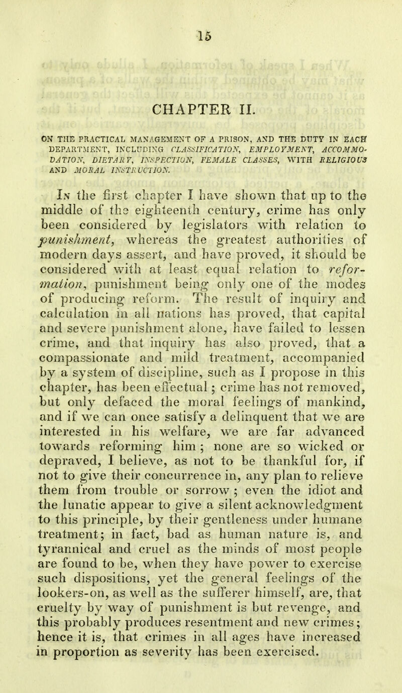 CHAPTER 11. ON THE PRACTICAL MANAGEMENT OF A PRISON, AND THE DOTY IN EACH DEPARTMENT, INCLUDING CLASSIFICATION, EMPLOYMENT, ACCOMMO- DATION, DIETARY, INSPECTION, FEMALE CLASSES, WITH RELIGIOUS AND MORAL INSTRUCTION. In the first chapter I have shown that up to the middle of the eighteenth century, crime has only been considered by legislators with relation to punishment, whereas the greatest authorities of modern days assert, and have proved, it should be considered with at least equal relation to refor- mation^ punishment being only one of the modes of producing reform. The result of inquiry and calculation in all nations has proved, that capital and severe punishment alone, have failed to lessen crime, and that inquiry has also proved, that a compassionate and mild treatment, accompanied by a system of discipline, such as I propose in this chapter, has been effectual; crime has not removed, but only defaced the moral feelings of mankind^ and if we can once satisfy a delinquent that we are interested in his welfare, we are far advanced towards reforming him ; none are so wicked or depraved, I believe, as not to be thankful for, if not to give their concurrence in, any plan to relieve them from trouble or sorrow ; even the idiot and the lunatic appear to give a silent acknowledgment to this principle, by their gentleness under humane treatment; in fact, bad as human nature is, and tyrannical and cruel as the minds of most people are found to be, when they have powder to exercise such dispositions, yet the general feelings of the lookers-on, as well as the sufferer himself, are, that cruelty by way of punishment is but revenge, and this probably produces resentment and new crimes; hence it is, that crimes in all ages have increased in proportion as severity has been exercised.