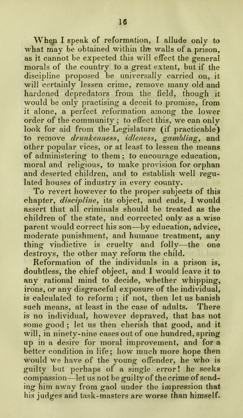 Whe,n I speak of reformation, I allude only to what may be obtained within th^ walls of a prison, as it cannot be expected this will effect the general morals of the country to a great extent, but if the discipline proposed be universally carried on, it will certainly lessen crime, remove many old and hardened depredators from the field, though it would be only practising a deceit to promise, from it alone, a perfect reformation among the lower order of the community ; to effect this, we can only look for aid from the Legislature (if practicable) to remove drunkenness^ idleness, gambling, and other popular vices, or at least to lessen the means of administering to them; to encourage education, moral and religious, to make provision for orphan and deserted children, and to establish well regu- lated houses of industry in every county. To revert however to the proper subjects of this chapter, discipline, its object, and ends, I would assert that all criminals should be treated as the children of the state, and corrected only as a wise parent would correct his son—by education, advice, moderate punishment, and humane treatment, any thing vindictive is cruelty and folly—the one destroys, the other may reform the child. Reformation of the individuals in a prison is, doubtless, the chief object, and I would leave it to any rational mind to decide, whether whipping, irons, or any disgraceful exposure of the individual, is calculated to reform ; if not, then let us banish such means, at least in the case of adults. There is no individual, however depraved, that has not some good ; let us then cherish that good, and it will, in ninety-nine cases out of one hundred, spring up in a desire for moral improvement, and for a better condition in life; how much more hope then would we have of the young offender, he who is guilty but perhaps of a single error! he seeks compassion—let us not be guilty of the crime of send- ing him away from gaol under the impression that his judges and task-masters are worse than himself.