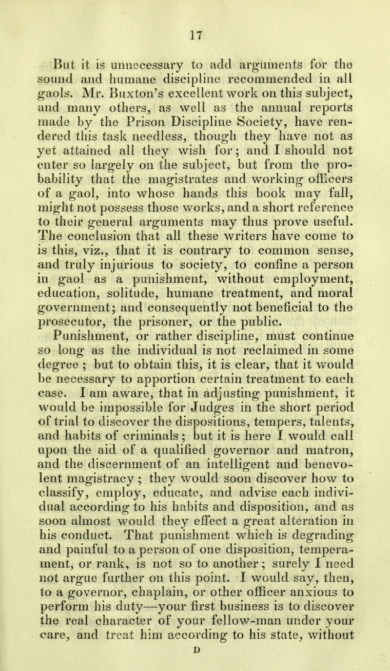 But it is unnecessary to add arguments for the sound and humane discipline recommended in all gaols. Mr. Buxton's excellent work on this subject, and many others, as well as the annual reports made by the Prison Discipline Society, have ren- dered this task needless, though they have not as yet attained all they wish for; and I should not enter so largely on the subject, but from the pro- bability that the magistrates and working officers of a gaol, into whose hands this book may fall, might not possess those works, and a short reference to their general arguments may thus prove useful. The conclusion that all these writers have come to is this, viz., that it is contrary to common sense, and truly injurious to society, to confine a person in gaol as a punishment, without employment, education, solitude, humane treatment, and moral government; and consequently not beneficial to the prosecutor, the prisoner, or the public. Punishment, or rather discipline, must continue so long as the individual is not reclaimed in some degree ; but to obtain this, it is clear, that it would be necessary to apportion certain treatment to each case. I am aware, that in adjusting punishment, it would be impossible for Judges in the short period of trial to discover the dispositions, tempers, talents, and habits of criminals; but it is here I would call upon the aid of a qualified governor and matron, and the discernment of an intelligent and benevo- lent magistracy; they would soon discover how to classify, employ, educate, and advise each indivi- dual according to his habits and disposition, and as soon almost would they effect a great alteration in his conduct. That punishment which is degrading and painful to a person of one disposition, tempera- ment, or rank, is not so to another; surely 1 need not argue further on this point. I would say, then, to a governor, chaplain, or other officer anxious to perform his duty—your first business is to discover the real character of your fellow-man under your care, and treat him according to his state, without D