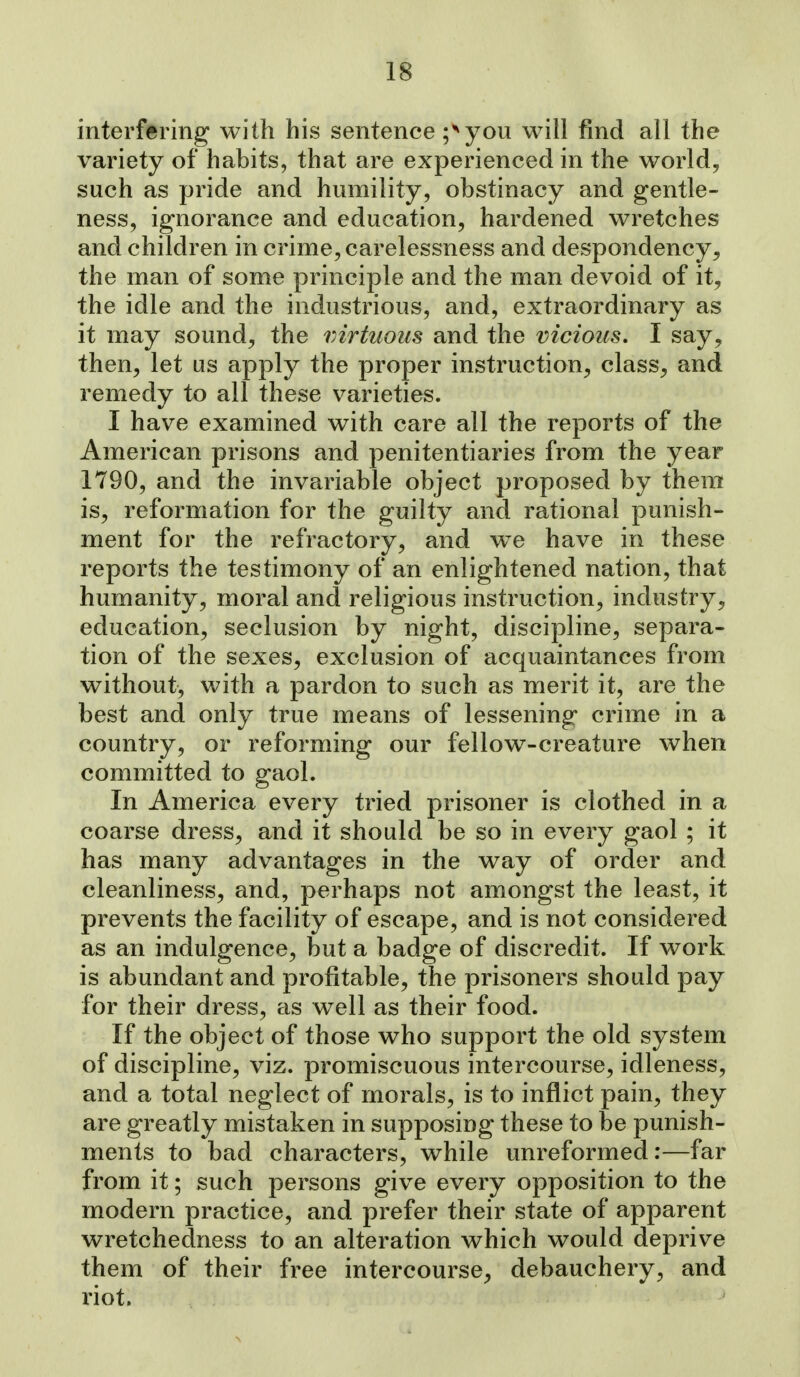 interfering with his sentence ;^you will find all the variety of habits, that are experienced in the world, such as pride and humility, obstinacy and gentle- ness, ignorance and education, hardened wretches and children in crime, carelessness and despondency, the man of some principle and the man devoid of it, the idle and the industrious, and, extraordinary as it may sound, the virtuous and the vicious, I say, then, let us apply the proper instruction, class, and remedy to all these varieties. I have examined with care all the reports of the American prisons and penitentiaries from the year 1790, and the invariable object proposed by them is, reformation for the guilty and rational punish- ment for the refractory, and we have in these reports the testimony of an enlightened nation, that humanity, moral and religious instruction, industry, education, seclusion by night, discipline, separa- tion of the sexes, exclusion of acquaintances from without, with a pardon to such as merit it, are the best and only true means of lessening crime in a country, or reforming our fellow-creature when committed to gaol. In America every tried prisoner is clothed in a coarse dress, and it should be so in every gaol ; it has many advantages in the way of order and cleanliness, and, perhaps not amongst the least, it prevents the facility of escape, and is not considered as an indulgence, but a badge of discredit. If work is abundant and profitable, the prisoners should pay for their dress, as well as their food. If the object of those who support the old system of discipline, viz. promiscuous intercourse, idleness, and a total neglect of morals, is to inflict pain, they are greatly mistaken in supposing these to be punish- ments to bad characters, while unreformed:—far from it; such persons give every opposition to the modern practice, and prefer their state of apparent wretchedness to an alteration which would deprive them of their free intercourse, debauchery, and riot.