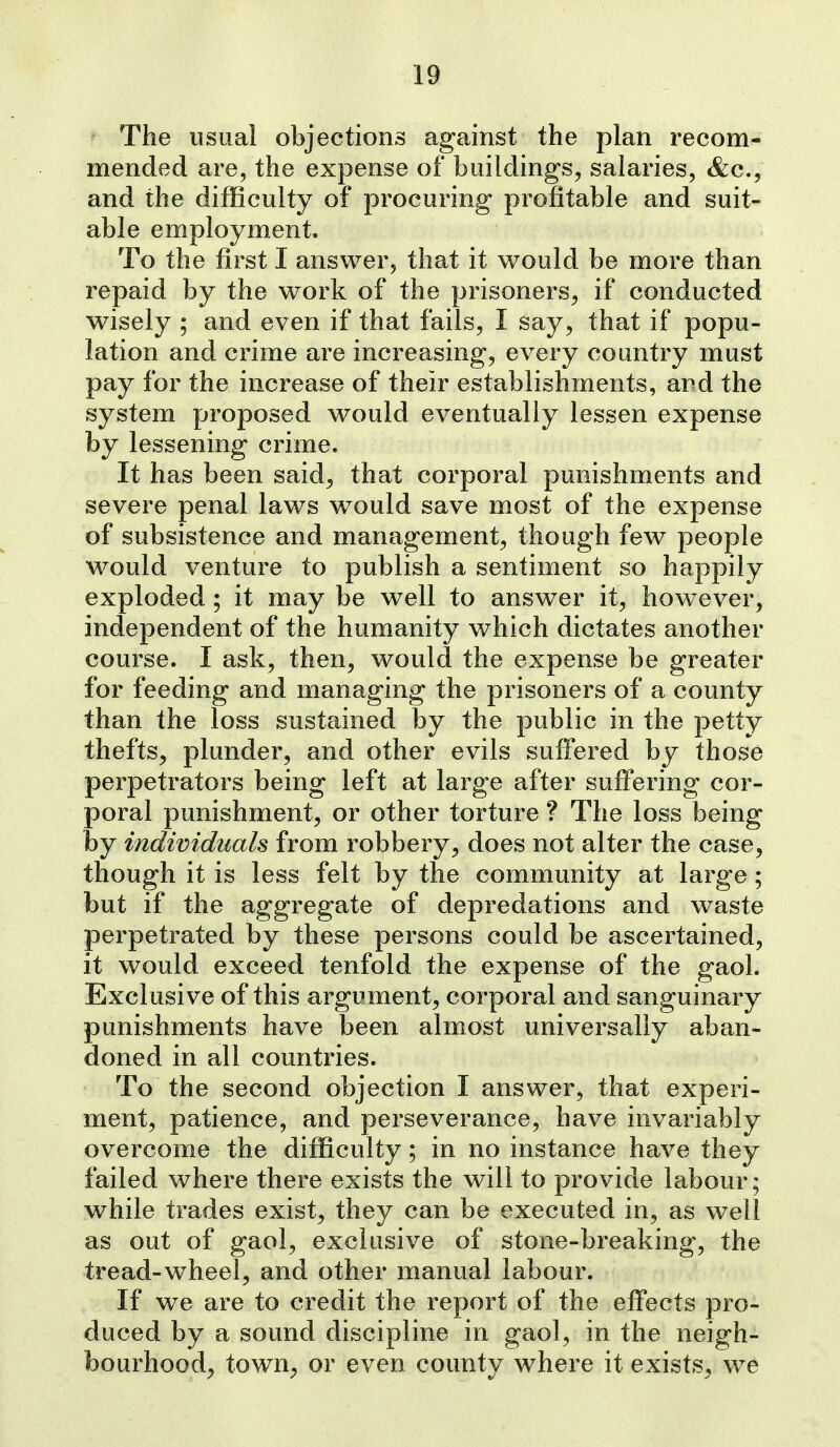 The usual objections against the plan recom- mended are, the expense of buildings, salaries, &c., and the difficulty of procuring profitable and suit- able employment. To the first I answer, that it would be more than repaid by the work of the prisoners, if conducted wisely ; and even if that fails, I say, that if popu- lation and crime are increasing, every country must pay for the increase of their establishments, and the system proposed would eventually lessen expense by lessening crime. It has been said, that corporal punishments and severe penal laws would save most of the expense of subsistence and management, though few people would venture to publish a sentiment so happily exploded ; it may be well to answer it, however, independent of the humanity which dictates another course. I ask, then, would the expense be greater for feeding and managing the prisoners of a county than the loss sustained by the public in the petty thefts, plunder, and other evils suffered by those perpetrators being left at large after suffering cor- poral punishment, or other torture ? The loss being by individuals from robbery, does not alter the case, though it is less felt by the community at large; but if the aggregate of depredations and waste perpetrated by these persons could be ascertained, it would exceed tenfold the expense of the gaol. Exclusive of this argument, corporal and sanguinary punishments have been almost universally aban- doned in all countries. To the second objection I answer, that experi- ment, patience, and perseverance, have invariably overcome the difficulty; in no instance have they failed where there exists the will to provide labour; while trades exist, they can be executed in, as well as out of gaol, exclusive of stone-breaking, the tread-wheel, and other manual labour. If we are to credit the report of the effects pro- duced by a sound discipline in gaol, in the neigh- bourhood^ town^ or even county where it exists, we