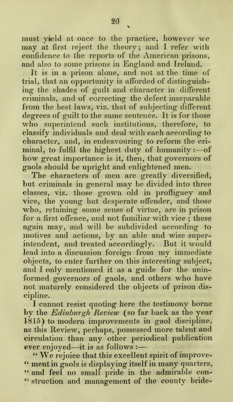 must yield at once to the practice, however we may at first reject the theory; and I refer with confidence to the reports of the American prisons^ and also to some prisons in England and Ireland. It is in a prison alone, and not at the time of trials that an opportunity is afforded of distinguish- ing- the shades of guilt and character in different criminals, and of correcting the defect inseparable from the best laws, viz. that of subjecting different degrees of guilt to the same sentence. It is for those who superintend such institutions, therefore, to classify individuals and deal with each according to character, and, in endeavouring to reform the cri- minal, to fulfil the highest duty of humanity:—of how great importance is it, then, that governors of gaols should be upright and enlightened men. The characters of men are greatly diversified, but criminals in general may be divided into three classes, viz. those grown old in profligacy and vice, the young but desperate offender, and those who, retaining some sense of virtue, are in prison for a first offence, and not familiar with vice ; these again may, and will be subdivided according to motives and actions, by an able and wise super- intendent, and treated accordingly. But it would lead into a discussion foreign from my immediate objects, to enter further on this interesting subject, and I only mentioned it as a guide for the unin- formed governors of gaols, and others who have not maturely considered the objects of prison dis- cij)line. I cannot resist quoting here the testimony borne by the Edinburgh Review (so far back as the year 1815) to modern improvements in gaol discipline, as this Review, perhaps, possessed more talent and circulation than any other periodical publication ever enjoyed—it is as follows :—  We rejoice that this excellent spirit of improve- ^' ment in gaols is displaying itself in many quarters,  and feel no small pride in the admirable con-  struction and management of the county bride-