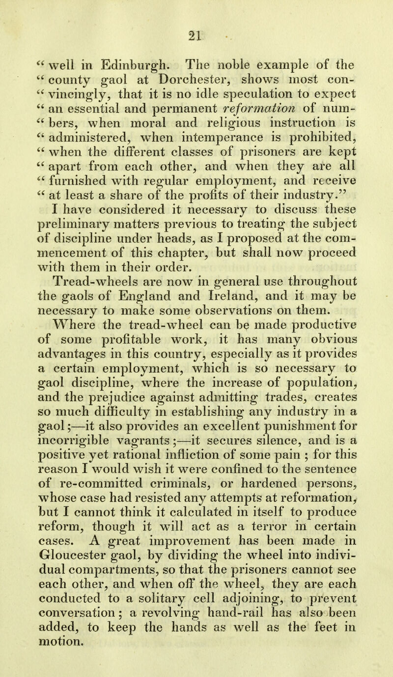  well in Edinburgh. The noble example of the  county gaol at Dorchester, shows most con-  vincingly, that it is no idle speculation to expect  an essential and permanent reformation of num-  bers, when moral and religious instruction is administered, w^hen intemperance is prohibited^  when the different classes of prisoners are kept  apart from each other^ and when they are all furnished with regular employment, and receive at least a share of the profits of their industry. I have considered it necessary to discuss these preliminary matters previous to treating the subject of discipline under heads, as I proposed at the com- mencement of this chapter, but shall now proceed with them in their order. Tread-wheels are now in general use throughout the gaols of England and Ireland, and it may be necessary to make some observations on them. Where the tread-wheel can be made productive of some profitable work, it has many obvious advantages in this country, especially as it provides a certain employment, which is so necessary to gaol discipline, where the increase of population^ and the prejudice against admitting trades, creates so much difficulty in establishing any industry in a gaol;—it also provides an excellent punishment for incorrigible vagrants;—it secures silence, and is a positive yet rational infliction of some pain ; for this reason I would wish it were confined to the sentence of re-committed criminals, or hardened persons, whose case had resisted any attempts at reformation^, but I cannot think it calculated in itself to produce reform, though it will act as a terror in certain cases. A great improvement has been made in Gloucester gaol, by dividing the wheel into indivi- dual compartments, so that the prisoners cannot see each other, and when off the wheels they are each conducted to a solitary ceil adjoining, to prevent conversation; a revolving hand-rail has also been added, to keep the hands as well as the feet in motion.