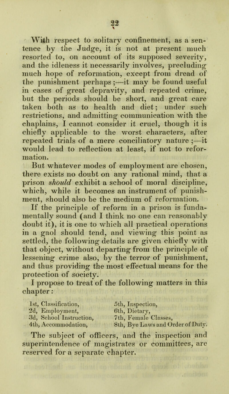 With respect to solitary confinement, as a sen- tence by the Judge, it is not at present much resorted to, on account of its supposed severity, and the idleness it necessarily involves, precluding- much hope of reformation, except from dread of the punishment perhaps ;—it may be found useful in cases of great depravity, and repeated crime, but the periods should be short, and great care taken both as to health and diet; under such restrictions, and admitting communication with the chaplains, I cannot consider it cruel, though it is chiefly applicable to the worst characters, after repeated trials of a mere conciliatory nature ;—it would lead to reflection at least, if not to refor- mation. But whatever modes of employment are chosen, there exists no doubt on any rational mind, that a prison should exhibit a school of moral discipline, which, while it becomes an instrument of punish- ment, should also be the medium of reformation. If the principle of reform in a prison is funda- mentally sound (and I think no one can reasonably doubt it), it is one to which all practical operations in a gaol should tend, and viewing this point as settled, the following details are given chiefly with that object, without departing from the principle of lessening crime also, by the terror of punishment, and thus providing the most effectual means for the protection of society. I propose to treat of the following matters in this chapter ; 1st, Classification, 5tli, Inspection, 2d, Employment, 6th, Dietary, ^d, School Instruction, 7th, Female Classes, 4th, Accommodation, 8th, Bye Laws and Order of Duty. The subject of oflScers, and the inspection and superintendence of magistrates or committees^ are reserved for a separate chapter.