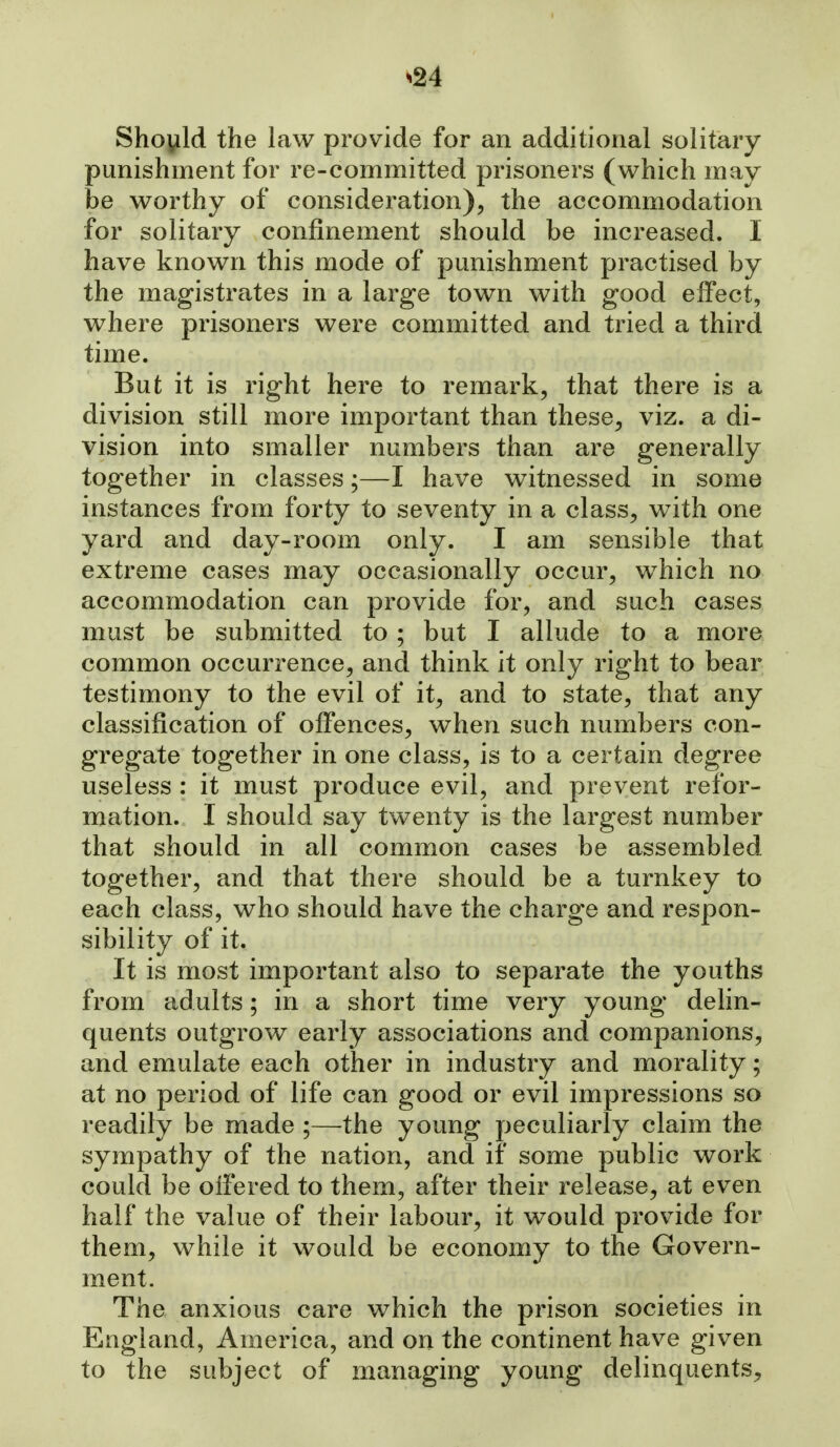 Should the law provide for an additional solitary punishment for re-committed prisoners (which may be worthy of consideration), the accommodation for solitary confinement should be increased. I have known this mode of punishment practised by the magistrates in a large town with good effect, where prisoners were committed and tried a third time. But it is right here to remark, that there is a division still more important than these, viz. a di- vision into smaller numbers than are generally together in classes;—I have witnessed in some instances from forty to seventy in a class, with one yard and day-room only. I am sensible that extreme cases may occasionally occur, which no accommodation can provide for, and such cases must be submitted to ; but I allude to a more common occurrence, and think it only right to bear testimony to the evil of it, and to state, that any classification of offences, when such numbers con- gregate together in one class, is to a certain degree useless : it must produce evil, and prevent refor- mation. I should say twenty is the largest number that should in all common cases be assembled together, and that there should be a turnkey to each class, who should have the charge and respon- sibility of it. It is most important also to separate the youths from adults; in a short time very young delin- quents outgrow early associations and companions, and emulate each other in industry and morality; at no period of life can good or evil impressions so readily be made ;—the young peculiarly claim the sympathy of the nation, and if some public work could be offered to them, after their release, at even half the value of their labour, it would provide for them, while it would be economy to the Govern- ment. The anxious care which the prison societies in England, America, and on the continent have given to the subject of managing young delinquents.