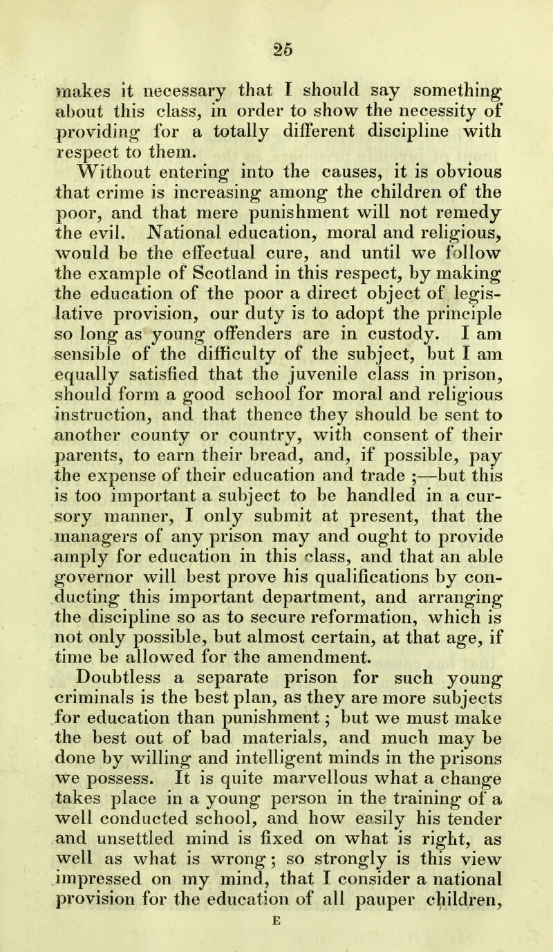 S6 makes it necessary that I should say something about this class, in order to show the necessity of providing for a totally different discipline with respect to them. Without entering into the causes, it is obvious that crime is increasing among the children of the poor, and that mere punishment will not remedy the evil. National education, moral and religious^ would be the effectual cure, and until we follow the example of Scotland in this respect, by making the education of the poor a direct object of legis- lative provision, our duty is to adopt the principle so long as young offenders are in custody. I am sensible of the difficulty of the subject, but I am equally satisfied that the juvenile class in prison, should form a good school for moral and religious instruction, and that thence they should be sent to another county or country, with consent of their parents^ to earn their bread, and, if possible, pay the expense of their education and trade ;—but this is too important a subject to be handled in a cur- sory manner, I only submit at present, that the managers of any prison may and ought to provide amply for education in this ^lass, and that an able governor will best prove his qualifications by con- ducting this important department, and arranging the discipline so as to secure reformation, which is not only possible, but almost certain, at that age, if time be allowed for the amendment. Doubtless a separate prison for such young criminals is the best plan, as they are more subjects for education than punishment; but we must make the best out of bad materials, and much may be done by willing and intelligent minds in the prisons we possess. It is quite marvellous what a change takes place in a young person in the training of a well conducted school, and how eosily his tender and unsettled mind is fixed on what is right, as well as what is wrong; so strongly is this view impressed on my mind, that I consider a national provision for the education of all pauper children, E