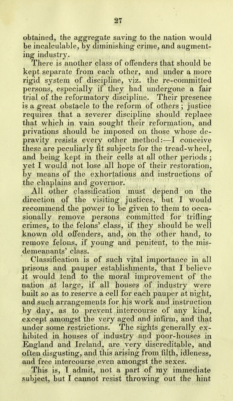 obtained, the aggregate saving to the nation would be incalculable, by diminishing crime, and augment- ing industry. There is another class of offenders that should be kept separate from each other, and under a more rigid system of discipline, viz. the re-committed persons, especially if they had undergone a fair trial of the reformatory discipline. Their presence is a great obstacle to the reform of others ; justice requires that a severer discipline should replace that w^hich in vain sought their reformation, and privations should be imposed on those whose de- pravity resists every other method:—I conceive these are peculiarly fit subjects for the tread-wheel, and being kept in their cells at all other periods ; yet I would not lose all hope of their restoration, by means of the exhortations and instructions of the chaplains and governor. All other classification must depend on the direction of the visiting justices, but I would recommend the power to be given to them to occa- sionally remove persons committed for trifling crimes, to the felons' class, if they should be well known old offenders, and, on the other hand, to remove felons, if young and penitent, to the mis- demeanants' class. Classification is of such vital importance in all prisons and pauper establishments, that I believe it would tend to the moral improvement of the nation at large, if all houses of industry were built so as to reserve a cell for each pauper at night, and such arrangements for his work and instruction by day, as to prevent intercourse of any kind, except amongst the very aged and infirm, and that under some restrictions. The sights generally ex- hibited in houses of industry and poor-houses in England and Ireland, are very discreditable, and often disgusting, and this arising from filth, idleness, and free intercourse even amongst the sexes. This is, I admit, not a part of my immediate subject, but I cannot resist throwing out the hint