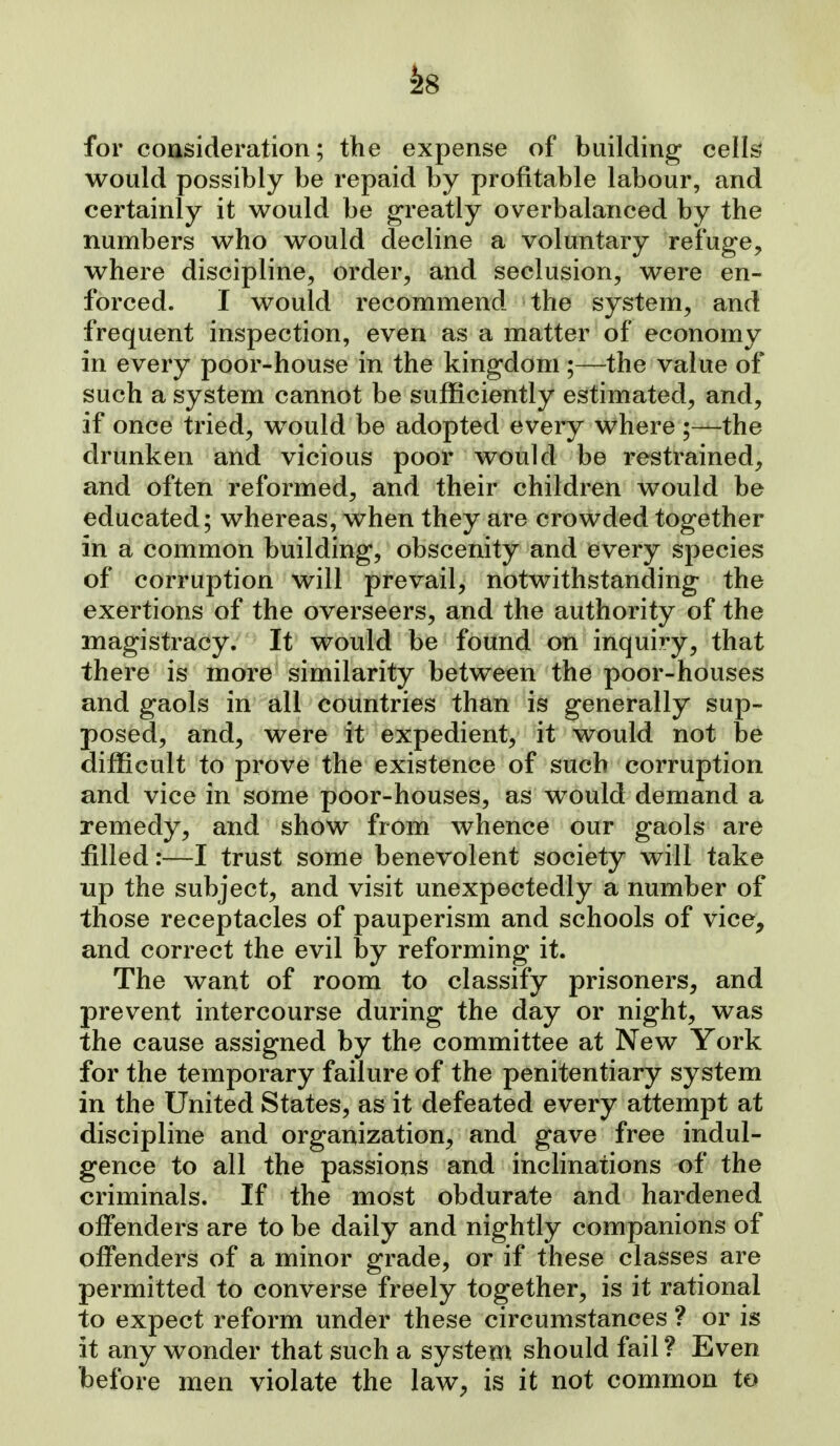 -^8 for cousideration; the expense of building cells' would possibly be repaid by profitable labour, and certainly it would be greatly overbalanced by the numbers who would decline a voluntary refuge^ where discipline^ order, and seclusion, were en- forced. I would recommend the system, and frequent inspection, even as a matter of economy in every poor-house in the kingdom ;—the value of such a system cannot be sufficiently estimated, and, if once tried, would be adopted every where;—the drunken and vicious poor would be restrained, and often reformed, and their children would be educated; whereas, when they are crowded together in a common building, obscenity and every species of corruption will prevail, notwithstanding the exertions of the overseers, and the authority of the magistracy. It would be found on inquiry, that there is more similarity between the poor-houses and gaols in all countries than is generally sup- posed, and, were it expedient, it would not be difficult to prove the existence of such corruption and vice in some poor-houses, as would demand a remedy, and show from whence our gaols are filled:—I trust some benevolent society will take up the subject, and visit unexpectedly a number of those receptacles of pauperism and schools of vice, and correct the evil by reforming it. The want of room to classify prisoners, and prevent intercourse during the day or night, was the cause assigned by the committee at New York for the temporary failure of the penitentiary system in the United States, as it defeated every attempt at discipline and organization, and gave free indul- gence to all the passions and inchnations of the criminals. If the most obdurate and hardened offenders are to be daily and nightly companions of offenders of a minor grade, or if these classes are permitted to converse freely together, is it rational to expect reform under these circumstances ? or is it any wonder that such a system should fail ? Even before men violate the law, is it not common to
