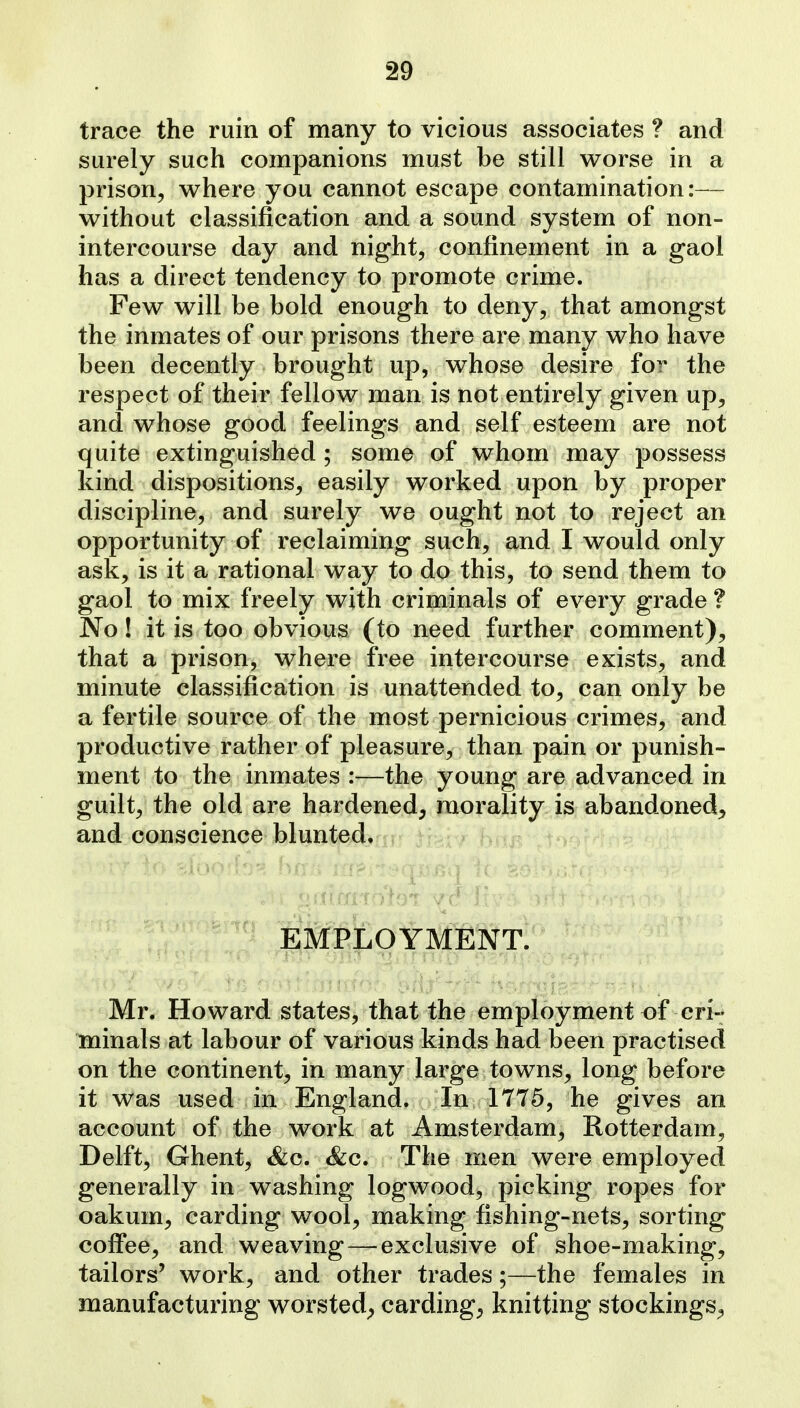 trace the ruin of many to vicious associates ? and surely such companions must be still worse in a prison, where you cannot escape contamination:— without classification and a sound system of non- intercourse day and night, confinement in a gaol has a direct tendency to promote crime. Few will be bold enough to deny, that amongst the inmates of our prisons there are many who have been decently brought up, whose desire for the respect of their fellow man is not entirely given up, and whose good feelings and self esteem are not quite extinguished ; some of whom may possess kind dispositions, easily worked upon by proper discipline, and surely we ought not to reject an opportunity of reclaiming such, and I would only ask, is it a rational way to do this, to send them to gaol to mix freely with criminals of every grade ? No! it is too obvious (to need further comment), that a prison, where free intercourse exists, and minute classification is unattended to, can only be a fertile source of the most pernicious crimes, and productive rather of pleasure, than pain or punish- ment to the inmates :—the young are advanced in guilt, the old are hardened^ piorality. is abandoned^, and conscience blunted, -r- jh^{^r hc^p. t EMPLOYMENT. Mr. Howard states, that the employment of cri- minals at labour of various kinds had been practised on the continent, in many large towns, long before it was used in England. In 1775, he gives an account of the work at Amsterdam, Rotterdam, Delft, Ghent, &c. &c. The men were employed generally in washing logwood, picking ropes for oakum, carding wool, making fishing-nets, sorting coffee, and weaving—exclusive of shoe-making, tailors' work, and other trades;—the females in manufacturing worsted^ carding, knitting stockings^,